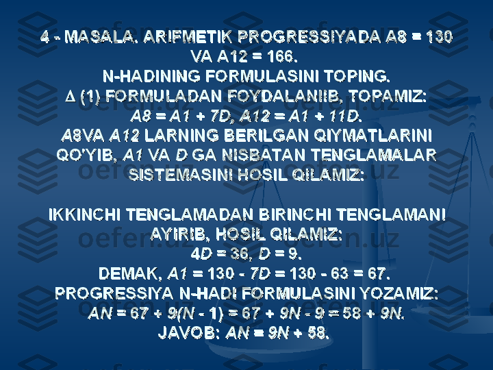 4 - MASALA. ARIFMETIK PROGRESSIYADA A8 = 130 4 - MASALA. ARIFMETIK PROGRESSIYADA A8 = 130 
VA A12 = 166. VA A12 = 166. 
N-HADINING FORMULASINI TOPING.N-HADINING FORMULASINI TOPING.

 (1) FORMULADAN FOYDALANIIB, TOPAMIZ: (1) FORMULADAN FOYDALANIIB, TOPAMIZ:
A8 = A1 + 7D, A12 = A1 + 11DA8 = A1 + 7D, A12 = A1 + 11D
..
AA
8VA 8VA 
A12 A12 
LARNING BERILGAN QIYMATLARINI LARNING BERILGAN QIYMATLARINI 
QO'YIB, QO'YIB, 
A1 A1 
VA VA 
D D 
GA NISBATAN TENGLAMALAR GA NISBATAN TENGLAMALAR 
SISTEMASINI HOSIL QILAMIZ:SISTEMASINI HOSIL QILAMIZ:
  
IKKINCHI TENGLAMADAN BIRINCHI TENGLAMANI IKKINCHI TENGLAMADAN BIRINCHI TENGLAMANI 
AYIRIB, HOSIL QILAMIZ:AYIRIB, HOSIL QILAMIZ:
44
DD
 = 36,  = 36, 
D D 
= 9.= 9.
DEMAK, DEMAK, 
А1 = А1 = 
130 130 
- 7D = - 7D = 
130 - 63 = 67. 130 - 63 = 67. 
PROGRESSIYA N-HADI FORMULASINI YOZAMIZ:PROGRESSIYA N-HADI FORMULASINI YOZAMIZ:
AN AN 
= 67 + = 67 + 
9(N - 9(N - 
1) = 67 + 1) = 67 + 
9N - 9 = 9N - 9 = 
58 + 58 + 
9N.9N.
JAVOB: JAVOB: 
AN = 9N AN = 9N 
+ 58.+ 58.
   