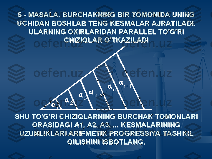 5 - MASALA. BURCHAKNING BIR TOMONIDA UNING 5 - MASALA. BURCHAKNING BIR TOMONIDA UNING 
UCHIDAN BOSHLAB TENG KESMALAR AJRATILADI. UCHIDAN BOSHLAB TENG KESMALAR AJRATILADI. 
ULARNING OXIRLARIDAN PARALLEL TO'G'RI ULARNING OXIRLARIDAN PARALLEL TO'G'RI 
CHIZIQLAR O'TKAZILADICHIZIQLAR O'TKAZILADI
  
SHU TO'G'RI CHIZIQLARNING BURCHAK TOMONLARI SHU TO'G'RI CHIZIQLARNING BURCHAK TOMONLARI 
ORASIDAGI ORASIDAGI 
A1, A1, 
A2, A3, ... KESMALARINING A2, A3, ... KESMALARINING 
UZUNLIKLARI ARIFMETIK PROGRESSIYA TASHKIL UZUNLIKLARI ARIFMETIK PROGRESSIYA TASHKIL 
QILISHINI ISBOTLANG.QILISHINI ISBOTLANG. 