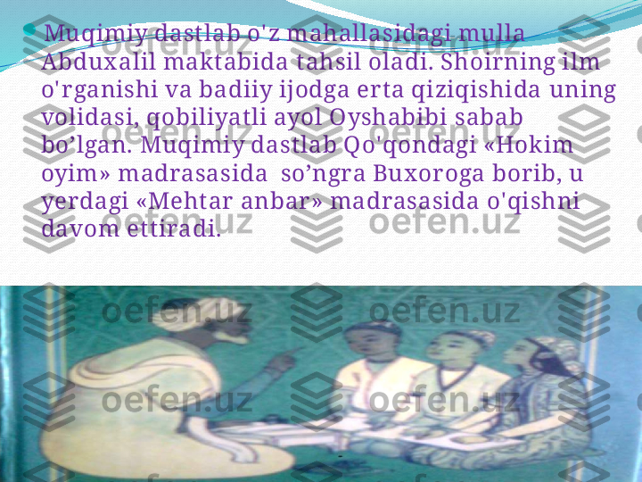 
Muqimiy dast lab o' z mahallasidagi mulla 
Abdux alil mak t abida  t ahsil  oladi. Shoir ning ilm 
o' r ganishi va badiiy ijodga ert a qiziqishida  uning 
volidasi, qobiliyat li ayol Oyshabibi  sabab 
bo’lgan. Muqimiy dast lab Qo' qondagi «Hokim 
oyim» madrasasida  so’ngra Bux or oga borib, u 
yerdagi «Meht ar  anbar » madrasasida o' qishni 
davom et t iradi.  