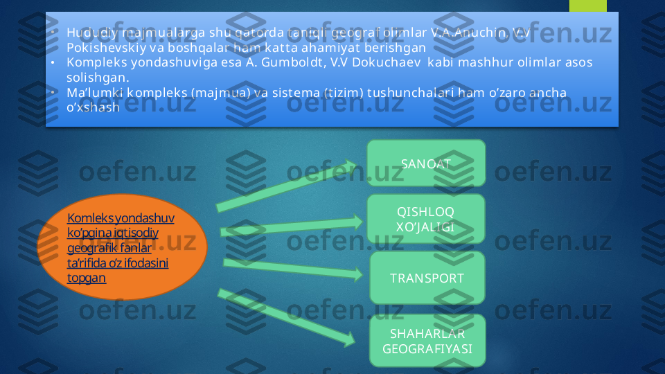 •
Hududiy  majmualarga shu qat orda t ani qli geograf ol iml ar V.A.A nuchin, V.V  
Pok ishev sk iy  v a boshqalar ham k at t a ahamiy at  berishgan 
•
Komplek s y ondashuv i ga esa A . Gumboldt , V.V Dok uchaev   k abi mashhur olimlar asos 
sol ishgan.
•
Ma’lumk i  k omplek s (majmua) v a sist ema (t i zim) t ushunchal ari  ham o’zaro ancha 
o’xshash
Komleks yondashuv 
ko’pgina iqtisodiy 
geografik fanlar 
ta’rifida o’z ifodasini 
topgan SA N OAT
QISHLOQ 
X O’J ALIGI
TRA NSPORT
SHA HA RLA R 
GEOGRA FIYA SI    