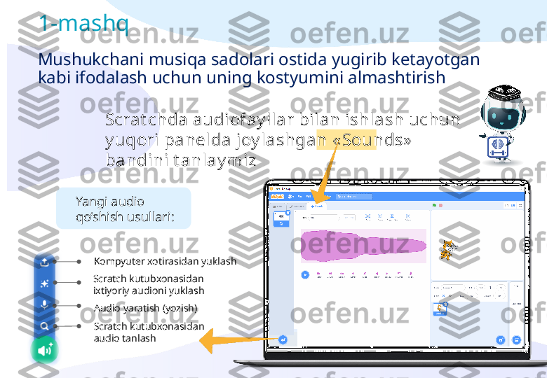 Scrat chda audiofay llar bilan ishlash uchun 
y uqori panelda joy lashgan  « Sounds »  
bandini t anlay miz1-mashq
Mushukchani musiqa sadolari ostida yugirib ketayotgan 
kabi ifodalash uchun uning kostyumini almashtirish
Scratch kutubxonasidan 
ixtiyoriy audioni yuklash
Audio yaratish (yozish)
Scratch kutubxonasidan 
audio tanlashKompyuter xotirasidan yuklashYangi audio 
qo‘shish usullari: 