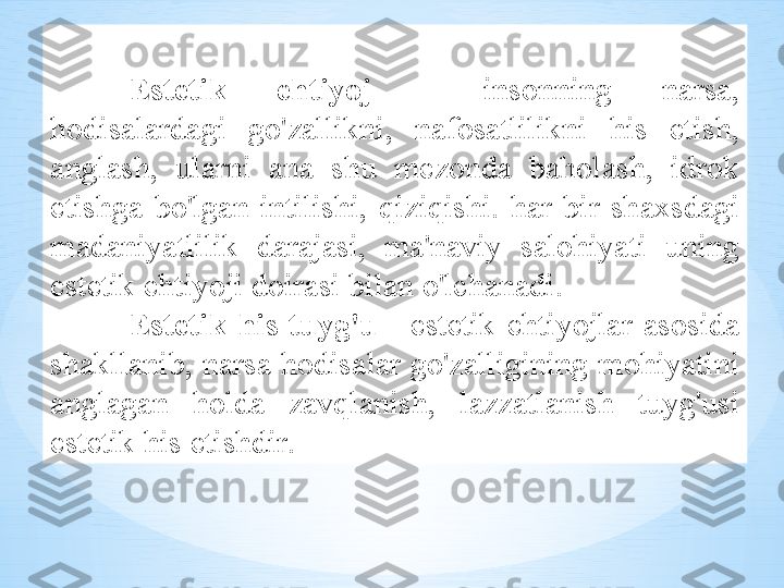 Est е tik   ehtiyoj   -  ins о nning   n а rs а, 
h о dis а l а rd а gi   go'z а llikni ,  n а f о s а tlilikni   his   etish , 
а ngl а sh ,  ul а rni   а n а  shu   m е z о nd а  b а h о l а sh ,  idr о k  
etishg а  bo'lg а n   intilishi ,  qiziqishi .  h а r   bir   sh ах sd а gi  
m а d а niyatlilik   d а r а j а si ,  m а' n а viy   s а l о hiyati   uning  
est е tik   ehtiyoji   d о ir а si   bil а n   o'lch а n а di . 
Est е tik   his - tuyg'u   -  est е tik   ehtiyojl а r   а s о sid а 
sh а kll а nib ,  n а rs а  h о dis а l а r   go'z а lligining   m о hiyatini  
а ngl а g а n   h о ld а  z а vql а nish ,  l а zz а tl а nish   tuyg'usi  
est е tik   his   etishdir .  