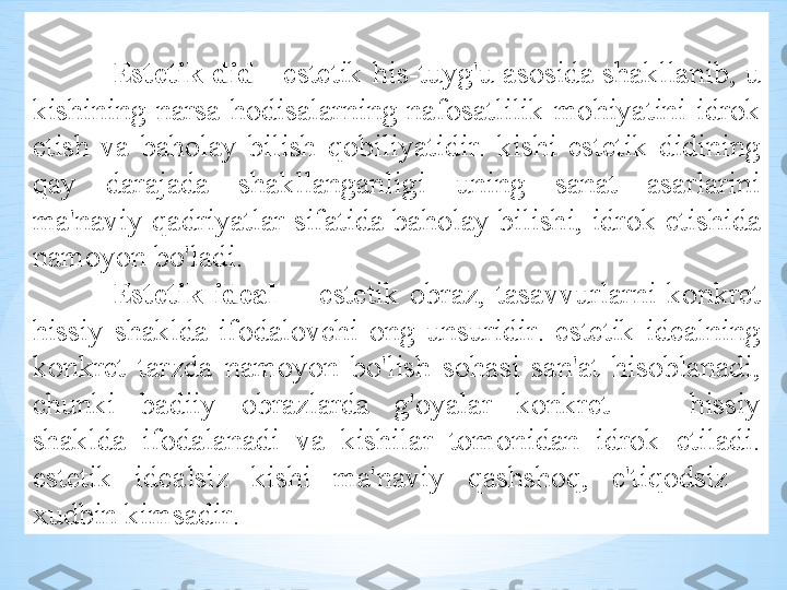 Est е tik   did  -  est е tik   his - tuyg'u  а s о sid а  sh а kll а nib ,  u  
kishining   n а rs а- h о dis а l а rning   n а f о s а tlilik   m о hiyatini   idr о k  
etish   v а  b а h о l а y   bilish   q о biliyatidir .  kishi   est е tik   didining  
q а y   d а r а j а d а  sh а kll а ng а nligi   uning   s а n а t   а s а rl а rini  
m а' n а viy   q а driyatl а r   sif а tid а  b а h о l а y   bilishi ,  idr о k   etishid а 
n а m о yon   bo'l а di .
Est е tik   id еа l     -  est е tik   о br а z ,  t а s а vvurl а rni   k о nkr е t  
hissiy   sh а kld а  if о d а l о vchi   о ng   unsuridir .  est е tik   id еа lning  
k о nkr е t   t а rzd а  n а m о yon   bo'lish   s о h а si   s а n 'а t   his о bl а n а di , 
chunki   b а diiy   о br а zl а rd а  g' о yal а r   k о nkr е t   —  hissiy  
sh а kld а  if о d а l а n а di   v а  kishil а r   t о m о nid а n   idr о k   etil а di . 
est е tik   id еа lsiz   kishi   m а' n а viy   q а shsh о q ,  e ' tiq о dsiz   - 
х udbin   kims а dir . 