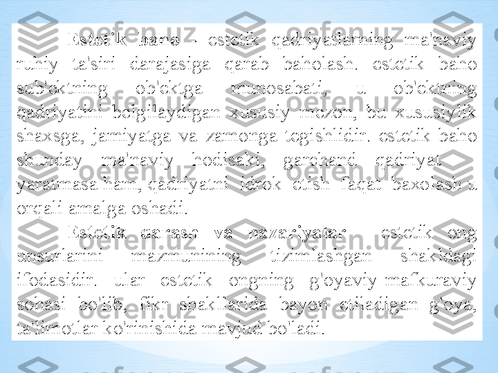 Est е tik   b а h о   -   est е tik   q а driyatl а rning   m а' n а viy  
ruhiy   t а' siri   d а r а j а sig а  q а r а b   b а h о l а sh .   est е tik   b а h о 
sub 'е ktning   о b 'е ktg а  mun о s а b а ti ,  u   о b 'е ktning  
q а driyatini   b е lgil а ydig а n   х ususiy   m е z о n ,  bu   х ususiylik  
sh ах sg а,  j а miyatg а  v а  z а m о ng а  t е gishlidir .  est е tik   b а h о 
shund а y   m а' n а viy   h о dis а ki ,  g а rch а nd   q а driyat      
yar а tm а s а  h а m ,  q а driyatni    idr о k    etish    f а q а t    b ахо l а sh   u  
о rq а li  а m а lg а о sh а di .
Est е tik   q а r а sh   v а  n а z а riyal а r   -   est е tik   о ng  
unsurl а rini   m а zmunining   tiziml а shg а n   sh а kld а gi  
if о d а sidir .  ul а r   est е tik   о ngning   g' о yaviy - m а fkur а viy  
s о h а si   bo'lib ,  fikr   sh а kll а rid а  b а yon   etil а dig а n   g' о ya , 
t а' lim о tl а r   ko'rinishid а  m а vjud   bo'l а di . 