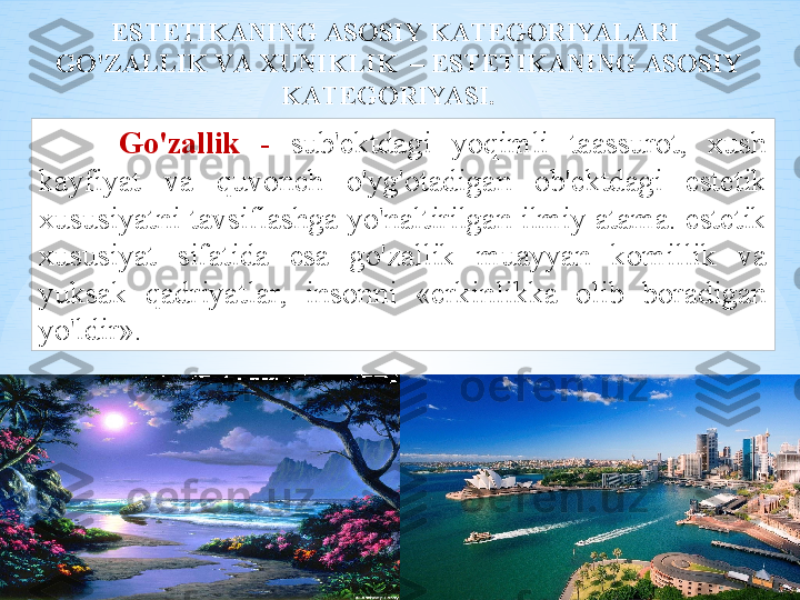 EST Е TIK А NING  А S О SIY   K А T Е G О RIYAL А RI
  GO'Z А LLIK   V А Х UNIKLIK   –  EST Е TIK А NING  А S О SIY  
K А T Е G О RIYASI .   
Go'z а llik   -  sub 'е ktd а gi   yoqimli   t аа ssur о t ,  х ush  
k а yfiyat   v а  quv о nch   o'yg' о t а dig а n   о b 'е ktd а gi   est е tik  
х ususiyatni   t а vsifl а shg а  yo'n а ltirilg а n   ilmiy  а t а m а.  est е tik  
х ususiyat   sif а tid а  es а  go'z а llik   mu а yyan   k о millik   v а 
yuks а k   q а driyatl а r ,  ins о nni   « erkinlikk а  о lib   b о r а dig а n  
yo'ldir ».  