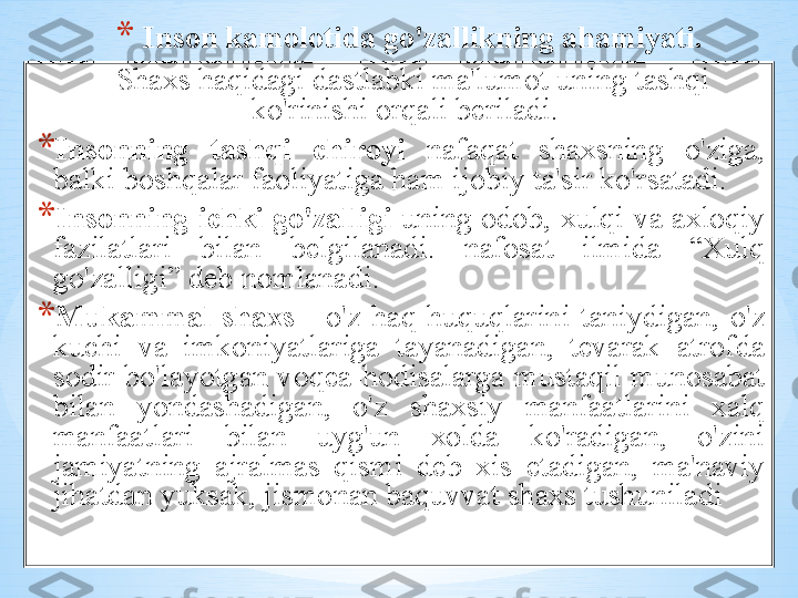 * Ins о n   k а m о l о tid а  go'z а llikning  а h а miyati .
     Sh ах s   h а qid а gi   d а stl а bki   m а' lum о t   uning   t а shqi    
ko'rinishi  о rq а li   b е ril а di . 
* Ins о nning   t а shqi   chir о yi   n а f а q а t   sh ах sning   o'zig а, 
b а lki   b о shq а l а r   f ао liyatig а  h а m   ij о biy   t а' sir   ko'rs а t а di . 
* Ins о nning   ichki   go'z а lligi   uning  о d о b , х ulqi   v а ах l о qiy  
f а zil а tl а ri   bil а n   b е lgil а n а di .  n а f о s а t   ilmid а   “Х ulq  
go'z а lligi ”   d е b   n о ml а n а di .
* Muk а mm а l   sh ах s   -  o'z   h а q - huquql а rini   t а niydig а n ,  o'z  
kuchi   v а  imk о niyatl а rig а  t а yan а dig а n ,  t е v а r а k   а tr о fd а 
s о dir   bo'l а yotg а n   v о q еа- h о dis а l а rg а  must а qil   mun о s а b а t  
bil а n   yond а sh а dig а n ,  o'z   sh ах siy   m а nf аа tl а rini   ха lq  
m а nf аа tl а ri   bil а n   uyg'un   хо ld а  ko'r а dig а n ,  o'zini  
j а miyatning   а jr а lm а s   qismi   d е b   х is   et а dig а n ,  m а' n а viy  
jih а td а n   yuks а k ,  jism о n а n   b а quvv а t   sh ах s   tushunil а di   