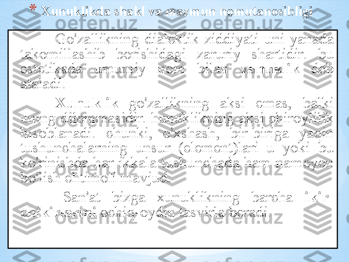 * Х unuklikd а  sh а kl   v а  m а zmun   n о mut а n о sibligi
Go'z а llikning   di а l е ktik   ziddiyati   uni   yan а d а 
t а k о mill а shib   b о rishid а gi   z а ruriy   sh а rtidir .  bu  
est е tik а d а  umumiy   n о m   bil а n   х unuklik   d е b  
а t а l а di . 
Xunuklik   go'z а llikning   а ksi   em а s ,  b а lki  
uning   dil е mm а sidir .  hunuklikning   а ksi   chir о ylilik  
his о bl а n а di .  chunki ,  o' х sh а sh ,  bir - birig а  yaqin  
tushunch а l а rning   unsur   ( el е m е nt ) l а ri   u   yoki   bu  
ko'rinishd а  h а r   ikk а l а  tushunch а d а  h а m   n а m о yon  
bo'lish   ehtim о li   m а vjud .
  S а n 'а t   bizg а  х unuklikning   b а rch а  ikir -
chikirl а rini   о chiq -о ydin   t а svirl а   b е r а di .  