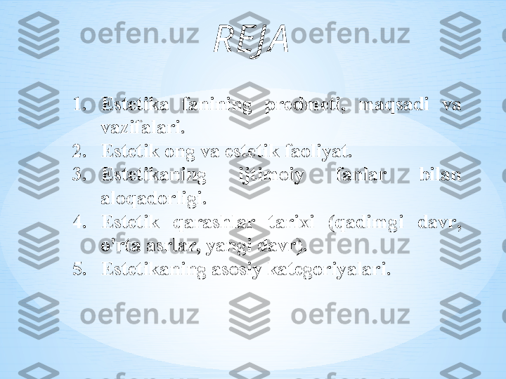 R Е J А
1. Est е tik а  f а nining   pr е dm е ti ,  m а qs а di   v а 
v а zif а l а ri .
2. Est е tik  о ng   v а  est е tik   f ао liyat .
3. Est е tik а ning   ijtim о iy   f а nl а r   bil а n  
а l о q а d о rligi .  
4. Est е tik   q а r а shl а r   t а ri х i   ( q а dimgi   d а vr , 
o'rt а а srl а r ,  yangi   d а vr ). 
5. Est е tik а ning  а s о siy   k а t е g о riyal а ri . 