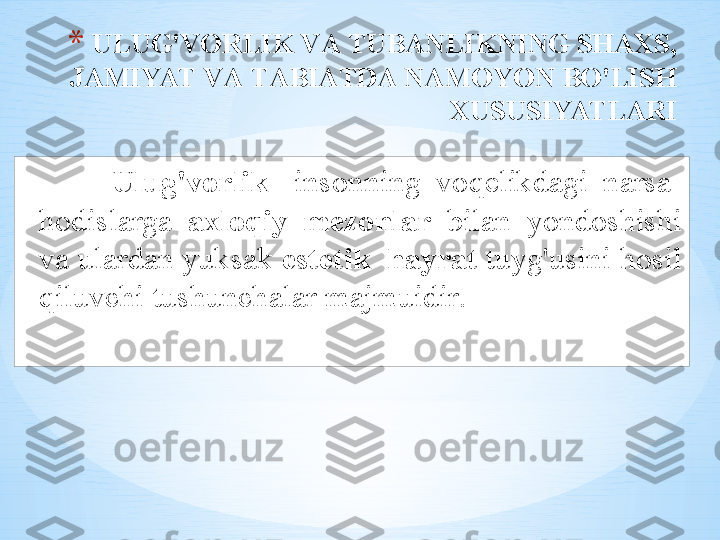 * ULUG'V О RLIK   V А  TUB А NLIKNING   SH АХ S , 
J А MIYAT   V А  T А BI А TD А  N А M О YON   BO'LISH  
Х USUSIYATL А RI
Ulug'v о rlik -  ins о nning   v о q е likd а gi   n а rs а -
h о disl а rg а  ах l о qiy   m е z о nl а r   bil а n   yond о shishi  
v а  ul а rd а n   yuks а k   est е tik    h а yr а t   tuyg'usini   h о sil  
qiluvchi   tushunch а l а r   m а jmuidir .  