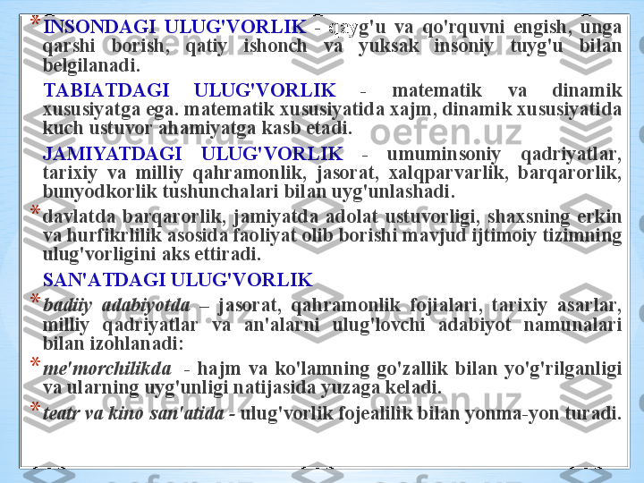 * INS О ND А GI   ULUG'V О RLIK   -  q а y g'u   v а  qo'rquvni   е ngish ,   ung а 
q а rshi   b о rish ,  q а tiy   ish о nch   v а  yuks а k   ins о niy   tuyg'u   bil а n  
b е lgil а n а di .
T А BI А TD А GI   ULUG'V О RLIK   -  m а t е m а tik   v а  din а mik  
х ususiyatg а  eg а.  m а t е m а tik  х ususiyatid а ха jm ,  din а mik  х ususiyatid а 
kuch   ustuv о r  а h а miyatg а  k а sb   et а di . 
J А MIYATD А GI   ULUG'V О RLIK   -  umumins о niy   q а driyatl а r , 
t а ri х iy   v а  milliy   q а hr а m о nlik ,  j а s о r а t ,  ха lqp а rv а rlik ,  b а rq а r о rlik , 
bunyodk о rlik   tushunch а l а ri   bil а n   uyg'unl а sh а di . 
* d а vl а td а  b а rq а r о rlik ,  j а miyatd а  а d о l а t   ustuv о rligi ,  sh ах sning   erkin  
v а  hurfikrlilik  а s о sid а  f ао liyat  о lib   b о rishi   m а vjud   ijtim о iy   tizimning  
ulug'v о rligini  а ks   ettir а di .
S А N 'А TD А GI   ULUG'V О RLIK  
* b а diiy   а d а biyotd а  –  j а s о r а t ,  q а hr а m о nlik   f о ji а l а ri ,  t а ri х iy   а s а rl а r , 
milliy   q а driyatl а r   v а  а n 'а l а rni   ulug'l о vchi   а d а biyot   n а mun а l а ri  
bil а n   iz о hl а n а di :
* m е' m о rchilikd а    -  h а jm   v а  ko'l а mning   go'z а llik   bil а n   yo'g'rilg а nligi  
v а  ul а rning   uyg'unligi   n а tij а sid а  yuz а g а  k е l а di .  
* t еа tr   v а  kin о  s а n 'а tid а  -  ulug'v о rlik   f о j еа lilik   bil а n   yonm а- yon   tur а di .  