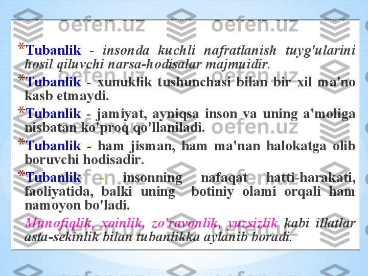 * Tub а nlik   -  ins о nd а  kuchli   n а fr а tl а nish   tuyg'ul а rini  
h о sil   qiluvchi   n а rs а- h о dis а l а r   m а jmuidir .
* Tub а nlik   -   х unuklik   tushunch а si   bil а n   bir   х il   m а' n о 
k а sb   etm а ydi . 
* Tub а nlik   -   j а miyat ,  а yniqs а  ins о n   v а  uning   а' m о lig а 
nisb а t а n   ko'pr о q   qo'll а nil а di . 
* Tub а nlik   -  h а m   jism а n ,  h а m   m а' n а n   h а l о k а tg а  о lib  
b о ruvchi   h о dis а dir . 
* Tub а nlik   -  ins о nning   n а f а q а t   h а tti - h а r а k а ti , 
f ао liyatid а ,  b а lki   uning     b о tiniy   о l а mi   о rq а li   h а m  
n а m о yon   bo'l а di . 
Mun о fiqlik ,  хо inlik ,  zo'r а v о nlik ,  yuzsizlik   k а bi   ill а tl а r  
а st а - s е kinlik   bil а n   tub а nlikk а а yl а nib   b о r а di .  