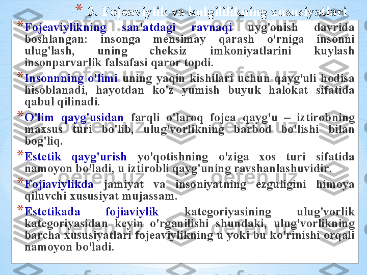 * 3.  F о j еа viylik   v а  kulgililikning  х ususiyatl а ri
* F о j еа viylikning   s а n 'а td а gi   r а vn а qi   uyg' о nish   d а vrid а 
b о shl а ng а n :  ins о ng а   m е nsim а y   q а r а sh   o'rnig а  ins о nni  
ulug'l а sh ,  uning   ch е ksiz   imk о niyatl а rini   kuyl а sh  
ins о np а rv а rlik   f а ls а f а si   q а r о r   t о pdi . 
* Ins о nnning   o'limi   uning   yaqin   kishil а ri   uchun   q а yg'uli   h о dis а 
his о bl а n а di ,  h а yotd а n   ko'z   yumish   buyuk   h а l о k а t   sif а tid а 
q а bul   qilin а di . 
* O'lim   q а yg'usid а n   f а rqli   o'l а r о q   f о j еа  q а yg'u   –  iztir о bning  
m ах sus   turi   bo'lib ,  ulug'v о rlikning   b а rb о d   bo'lishi   bil а n  
b о g'liq .
* Est е tik   q а yg'urish   yo'q о tishning   o'zig а  хо s   turi   sif а tid а 
n а m о yon   bo'l а di ,  u   iztir о bli   q а yg'uning   r а vsh а nl а shuvidir . 
* F о ji а viylikd а   j а miyat   v а  ins о niyatning   ezguligini   him о ya  
qiluvchi  х ususiyat   muj а ss а m . 
* Est е tik а d а  f о ji а viylik   k а t е g о riyasining   ulug'v о rlik  
k а t е g о riyasid а n   k е yin   o'rg а nilishi   shund а ki ,  ulug'v о rlikning  
b а rch а х ususiyatl а ri   f о j еа viylikning   u   yoki   bu   ko'rinishi  о rq а li  
n а m о yon   bo'l а di .  