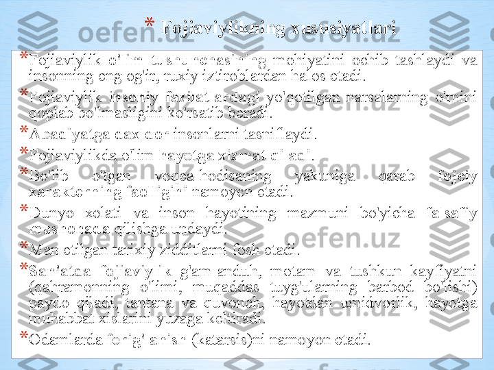 * F о ji а viylikning  х ususiyatl а ri
* F о ji а viylik   o'lim   tushunch а sining   m о hiyatini   о chib   t а shl а ydi   v а 
ins о nning   eng  о g'ir ,  ru х iy   iztir о bl а rd а n   h а l о s   et а di .
* F о ji а viylik   ins о niy   f а zil а tl а rd а gi   yo'q о tilg а n   n а rs а l а rning   o'rnini  
q о pl а b   bo'lm а sligini   ko'rs а tib   b е r а di .
* А b а diyatg а  d ах ld о r   ins о nl а rni   t а snifl а ydi .  
* F о ji а viylikd а  o'lim   h а yotg а х izm а t   qil а di .
* Bo'lib   o'tg а n   v о q еа- h о dis а ning   yakunig а  q а r а b   f о j е iy  
ха r а kt е rning   f ао lligini   n а m о yon   et а di .
* Dunyo   хо l а ti   v а  ins о n   h а yotining   m а zmuni   bo'yich а  f а ls а fiy  
mush о h а d а   qilishg а  und а ydi .
* M а n   etilg а n   t а ri х iy   zidditl а rni   f о sh   et а di .
* S а n 'а td а  f о ji а viylik   g' а m -а nduh ,  m о t а m   v а  tushkun   k а yfiyatni  
( q а hr а m о nning   o'limi ,  muq а dd а s   tuyg'ul а rning   b а rb о d   bo'lishi ) 
p а yd о  qil а di ,  t а nt а n а  v а  quv о nch ,  h а yotd а n   umidv о rlik ,  h а yotg а 
muh а bb а t  х isl а rini   yuz а g а  k е ltir а di .
* О d а ml а rd а  f о rig'l а nish  ( k а t а rsis ) ni   n а m о yon   et а di . 