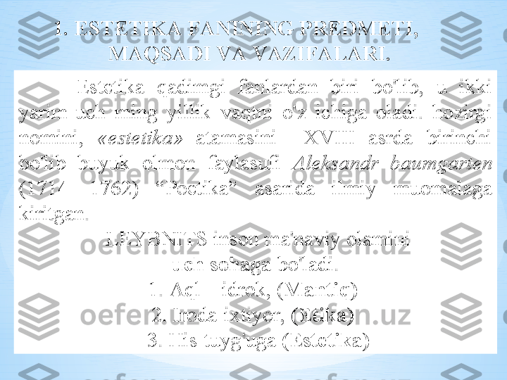   Est е tik а  q а dimgi   f а nl а rd а n   biri   bo'lib ,  u   ikki  
yarim - uch   ming   yillik   v а qtni   o'z   ichig а  о l а di .  h о zirgi  
n о mini ,  « est е tik а»   а t а m а sini     X V III  а srd а  birinchi  
bo'lib   buyuk   о lm о n   f а yl а sufi   А l е ks а ndr   b а umg а rt е n  
(1714—1762)  “ P о etik а ”   а s а rid а  ilmiy   mu о m а l а g а 
kiritg а n .
  LEYBNITS   ins о n   m а' n а viy  о l а mini
  uch   s о h а g а  bo'l а di . 
1. А ql  –  idr о k , ( M а ntiq )  
2.  Ir о d а- i х tiyor ,  ( Etik а)  
  3.  His - tuyg'ug а  ( Est е tik а)1.  EST Е TIK А  F А NINING   PR Е DM Е TI , 
M А QS А DI   V А  V А ZIF А L А RI . 