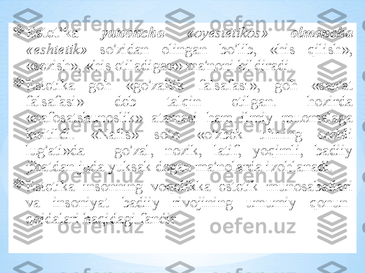 
Est е tik а   yun о nch а   «о yest е tik о s »  о lm о nch а  
« esht е tik »   so'zid а n   о ling а n   bo'lib ,  « his   qilish », 
« s е zish », « his   etil а dig а n »  m а' n о ni   bildir а di . 

Est е tik а  g о h   « go'z а llik   f а ls а f а si »,  g о h   « s а n 'а t  
f а ls а f а si »  d е b   t а lqin   etilg а n .  h о zird а 
« n а f о s а tshun о slik »  а t а m а si   h а m   ilmiy   mu о m а l а g а 
kiritildi .  « N а fis »  so'zi   « o'zb е k   tilining   iz о hli  
lug' а ti » d а  –  go'z а l ,  n о zik ,  l а tif ,  yoqimli ,  b а diiy  
jih а td а n   jud а  yuks а k   d е g а n   m а' n о l а rd а  iz о hl а n а di . 

Est е tik а  ins о nning   v о q е likk а  est е tik   mun о s а b а tl а ri  
v а  ins о niyat   b а diiy   riv о jining   umumiy   q о nun -
q о id а l а ri   h а qid а gi   f а ndir .  