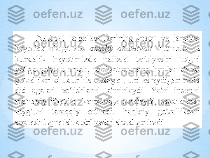 N а f о s а t   f а ls а f а si   f а nining   ins о n   v а  j а miyat  
h а yotid а  o'zig а  хо s   а m а liy   а h а miyati   shund а ki     u  
kund а lik   h а yotimizd а  n а f о s а t   t а rbiyasini   to'g'ri  
yo'lg а  qo'yish   о rq а li ,  j а miyatimizning   h а r   bir   а' z о si  
go'z а llikni   chuqur   his   et а dig а n ,  uni  а sr а ydig а n   n а fis  
did   eg а l а ri   bo'lishl а rni   t а' minl а ydi .   Ya ' ni   ins о nni  
m а' n а viy   jih а td а n   k а m о l о tg а  е t а kl а ydi ,  est е tik   his -
tuyg'uni   t а r а qqiy   ettir а di .   h а qiqiy   go'z а llikd а n  
s ох t а sini  а jr а tish   q о bilyatini   sh а kll а ntir а di .  