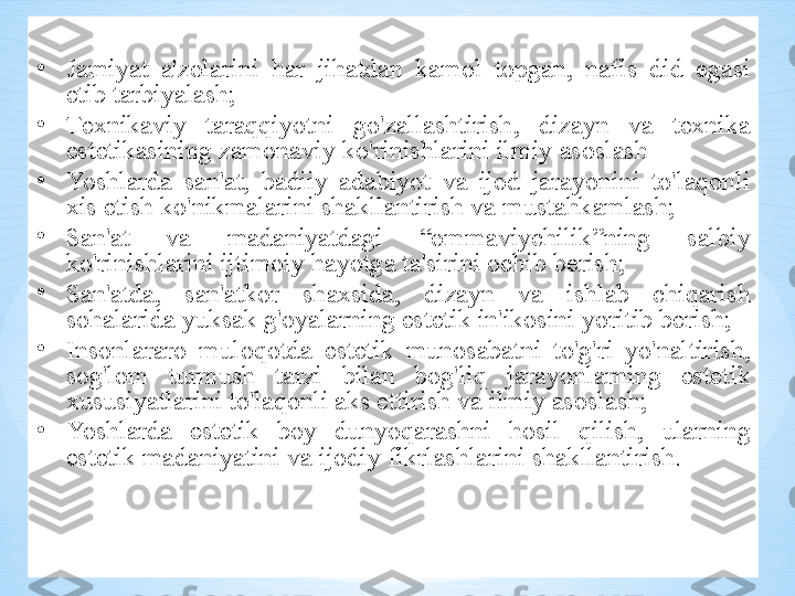 •
J а miyat   а' z о l а rini   h а r   jih а td а n   k а m о l   t о pg а n ,  n а fis   did   eg а si  
etib   t а rbiyal а sh ;  
•
T ех nik а viy   t а r а qqiyotni   go'z а ll а shtirish ,  diz а yn   v а  t ех nik а 
est е tik а sining   z а m о n а viy   ko'rinishl а rini   ilmiy  а s о sl а sh
•
Yoshl а rd а  s а n 'а t ,  b а diiy   а d а biyot   v а   ij о d   j а r а yonini   to'l а q о nli  
х is   etish   ko'nikm а l а rini   sh а kll а ntirish   v а  must а hk а ml а sh ;
•
S а n 'а t   v а  m а d а niyatd а gi   “о mm а viychilik ” ning   s а lbiy  
ko'rinishl а rini   ijtim о iy   h а yotg а  t а' sirini  о chib   b е rish ;
•
S а n 'а td а,  s а n 'а tk о r   sh ах sid а,  diz а yn   v а  ishl а b   chiq а rish  
s о h а l а rid а  yuks а k   g' о yal а rning   est е tik   in ' ik о sini   yoritib   b е rish ;
•
Ins о nl а r а r о  mul о q о td а  est е tik   mun о s а b а tni   to'g'ri   yo'n а ltirish , 
s о g'l о m   turmush   t а rzi   bil а n   b о g'liq   j а r а yonl а rning   est е tik  
х ususiyatl а rini   to'l а q о nli  а ks   ettirish   v а  ilmiy  а s о sl а sh ; 
•
Yoshl а rd а   est е tik   b о y   dunyoq а r а shni   h о sil   qilish ,  ul а rning  
est е tik   m а d а niyatini   v а  ij о diy   fikrl а shl а rini   sh а kll а ntirish .  