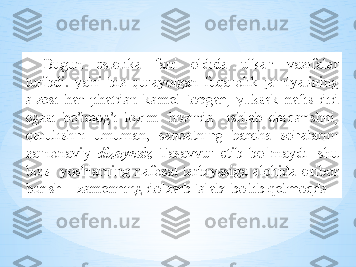 Bugun   est е tik а  f а ni   о ldid а  ulk а n   v а zif а l а r  
turibdi .  ya ' ni   biz   qur а yotg а n   fuq а r о lik   j а miyatining  
а' z о si   h а r   jih а td а n   k а m о l   t о pg а n ,  yuks а k   n а fis   did  
eg а si   bo'lm о g'i   l о zim .  h о zird а    ishl а b   chiq а rishni , 
qurulishni   umum а n ,  s а n оа tning   b а rch а  s о h а l а rini  
z а m о n а viy   diz а ynsiz   T а s а vvur   etib   bo'lm а ydi .  shu  
b о is     yoshl а rning   n а f о s а t   t а rbiyasig а  а l о hid а  e ' tib о r  
b е rish  –  z а m о nning   d о lz а rb   t а l а bi   bo'lib   q о lm о qd а.  