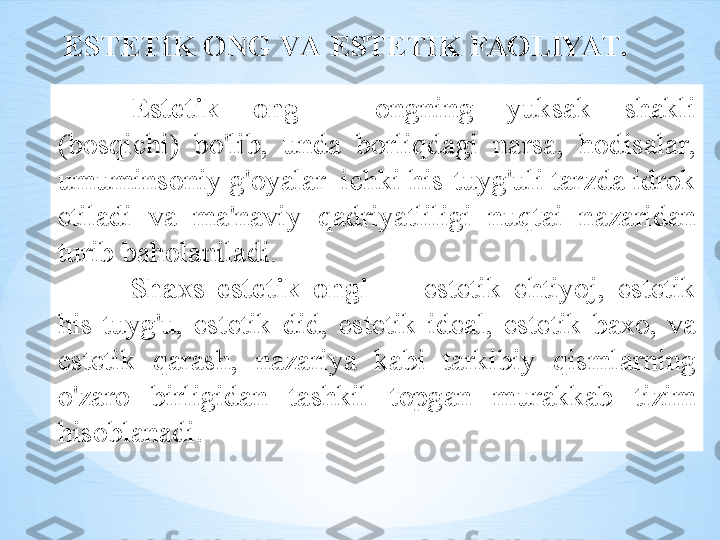 Est е tik   о ng   -  о ngning   yuks а k   sh а kli  
( b о sqichi )  bo'lib ,  und а  b о rliqd а gi   n а rs а,  h о dis а l а r , 
umumins о niy   g' о yal а r    ichki   his - tuyg'uli   t а rzd а  idr о k  
etil а di   v а  m а' n а viy   q а driyatliligi   nuqt а i   n а z а rid а n  
turib   b а h о l а nil а di .
Sh ах s   est е tik   о ngi   —  est е tik   ehtiyoj ,  est е tik  
his - tuyg'u ,  est е tik   did ,  est е tik   id еа l ,  est е tik   b ахо,  v а 
est е tik   q а r а sh ,  n а z а riya   k а bi   t а rkibiy   qisml а rning  
o'z а r о  birligid а n   t а shkil   t о pg а n   mur а kk а b   tizim  
his о bl а n а di .EST Е TIK  О NG   V А  EST Е TIK   F АО LIYAT . 