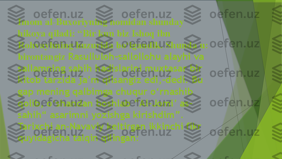Imom al-Buxoriyning nomidan shunday 
hikoya qiladi: “Bir kun biz Ishoq ibn 
Rohvayhning huzurida bo‘lgandik. Shunda u: 
birontangiz  Rasulluloh-sallollohu alayhi va 
sallamning sahih hadislarini muxtasar bir 
kitob tarzida ja’m qilsangiz edi,-dedi. Bu 
gap mening qalbimga chuqur o‘rnashib 
qolib, o‘shandan boshlab ”Al-Jomi’ as-
sahih“ asarimni yozishga kirishdim”.
Tarixchi an-Navaviy keltirgan ikkinchi fikr 
quyidagicha talqin qilingan:                    