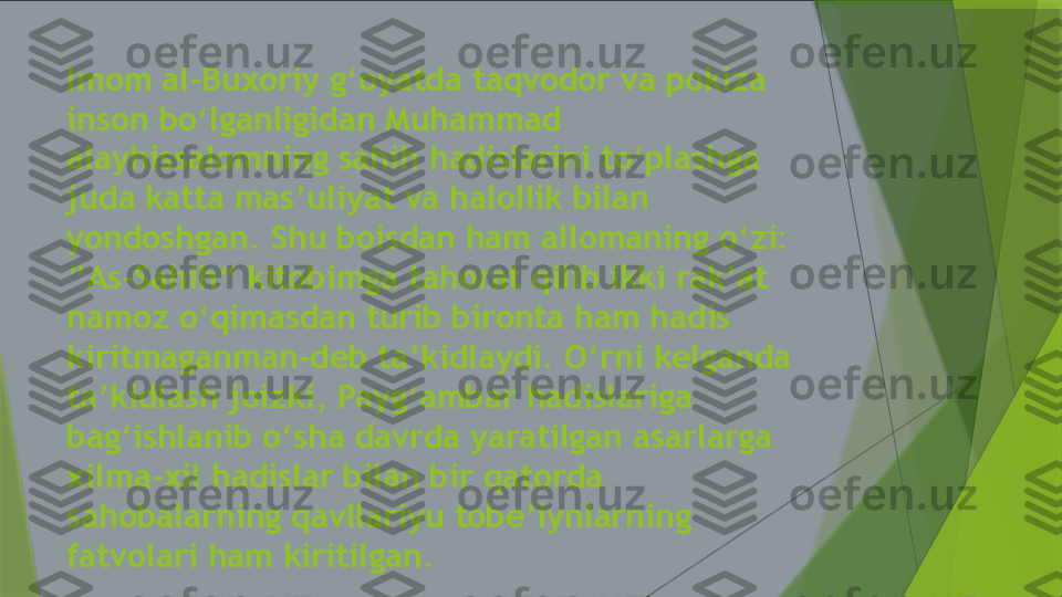 Imom al-Buxoriy g‘oyatda taqvodor va pokiza 
inson bo‘lganligidan Muhammad 
alayhissalomning sahih hadislarini to‘plashga 
juda katta mas’uliyat va halollik bilan 
yondoshgan. Shu boisdan ham allomaning o‘zi: 
”As-Sahih“ kitobimga tahorat qilib ikki rak’at 
namoz o‘qimasdan turib bironta ham hadis 
kiritmaganman-deb ta’kidlaydi. O‘rni kelganda 
ta’kidlash joizki, Payg‘ambar hadislariga 
bag‘ishlanib o‘sha davrda yaratilgan asarlarga 
xilma-xil hadislar bilan bir qatorda 
sahobalarning qavllariyu tobe’iynlarning 
fatvolari ham kiritilgan.                 