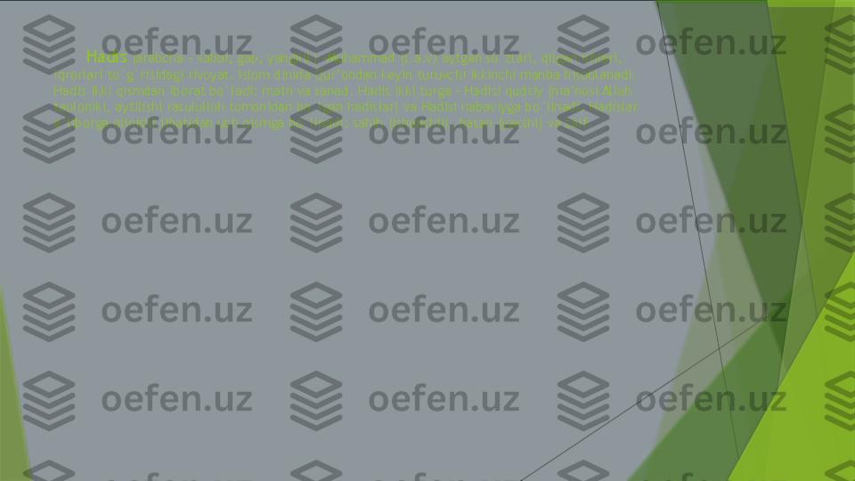          Hadis  (arabcha – xabar, gap, yangilik) –Muhammad (s.a.v) aytgan so`zlari, qilgan ishlari, 
iqrorlari to`g`risidagi rivoyat. Islom dinida Qur’ondan keyin turuvchi ikkinchi manba hisoblanadi. 
Hadis ikki qismdan iborat bo`ladi: matn va sanad. Hadis ikki turga – Hadisi qudsiy (ma’nosi Alloh 
taoloniki, aytilishi rasululloh tomonidan bo`lgan hadislar) va Hadisi nabaviyga bo`linadi. Hadislar 
e’tiborga olinishi jihatidan uch qismga bo`linadi: sahih (ishonchli), hasan (yaxshi) va zaif.                 