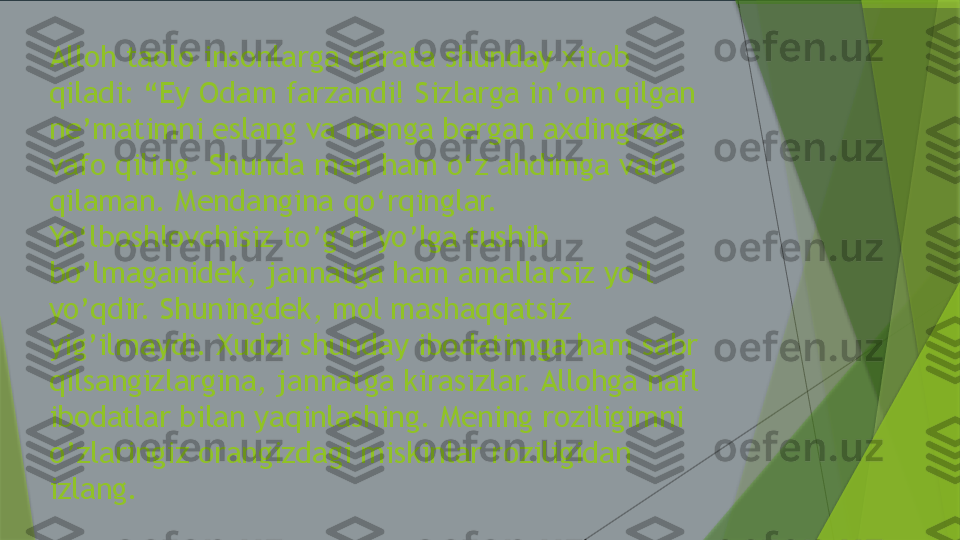 Alloh taolo insonlarga qarata shunday xitob 
qiladi: “Ey Odam farzandi! Sizlarga in’om qilgan 
ne’matimni eslang va menga bergan axdingizga 
vafo qiling. Shunda men ham o‘z ahdimga vafo 
qilaman. Mendangina qo‘rqinglar. 
Yo‘lboshlovchisiz to’g’ri yo’lga tushib 
bo’lmaganidek, jannatga ham amallarsiz yo’l 
yo’qdir. Shuningdek, mol mashaqqatsiz 
yig’ilmaydi. Xuddi shunday ibodatimga ham sabr 
qilsangizlargina, jannatga kirasizlar. Allohga nafl 
ibodatlar bilan yaqinlashing. Mening roziligimni 
o’zlaringiz orangizdagi miskinlar roziligidan 
izlang.                 