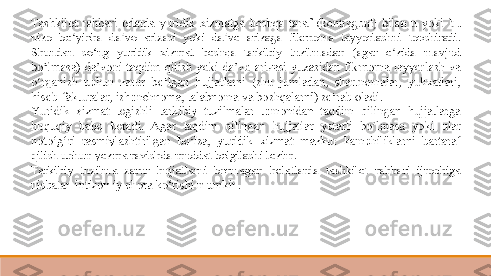 Tashkilot  rahbari  odatda  yuridik  xizmatga  boshqa  taraf  (kontragent)  bilan  u  yoki  bu 
nizo  bo‘yicha  da’vo  arizasi  yoki  da’vo  arizaga  fikrnoma  tayyorlashni  topshiradi. 
Shundan  so‘ng  yuridik  xizmat  boshqa  tarkibiy  tuzilmadan  (agar  o‘zida  mavjud 
bo‘lmasa)  da’voni  taqdim  qilish  yoki  da’vo  arizasi  yuzasidan  fikrnoma  tayyorlash  va 
o‘rganish  uchun  zarur  bo‘lgan  hujjatlarni  (shu  jumladan,  shartnomalar,  yukxatlari, 
hisob-fakturalar, ishonchnoma, talabnoma va boshqalarni) so‘rab oladi. 
Yu ridik  xizmat  tegishli  tarkibiy  tuzilmalar  tomonidan  taqdim  qilingan  hujjatlarga 
huquqiy  baho  beradi.  Agar  taqdim  qilingan  hujjatlar  yetarli  bo‘lmasa  yoki  ular 
noto‘g‘ri  rasmiylashtirilgan  bo‘lsa,  yuridik  xizmat  mazkur  kamchiliklarni  bartaraf 
qilish uchun yozma ravishda muddat belgilashi lozim.	
 
Tarkibiy  tuzilma  zarur  hujjatlarni  bermagan  holatlarda  tashkilot  rahbari  ijrochiga 
nisbatan intizomiy chora ko‘rishi mumkin.	
   