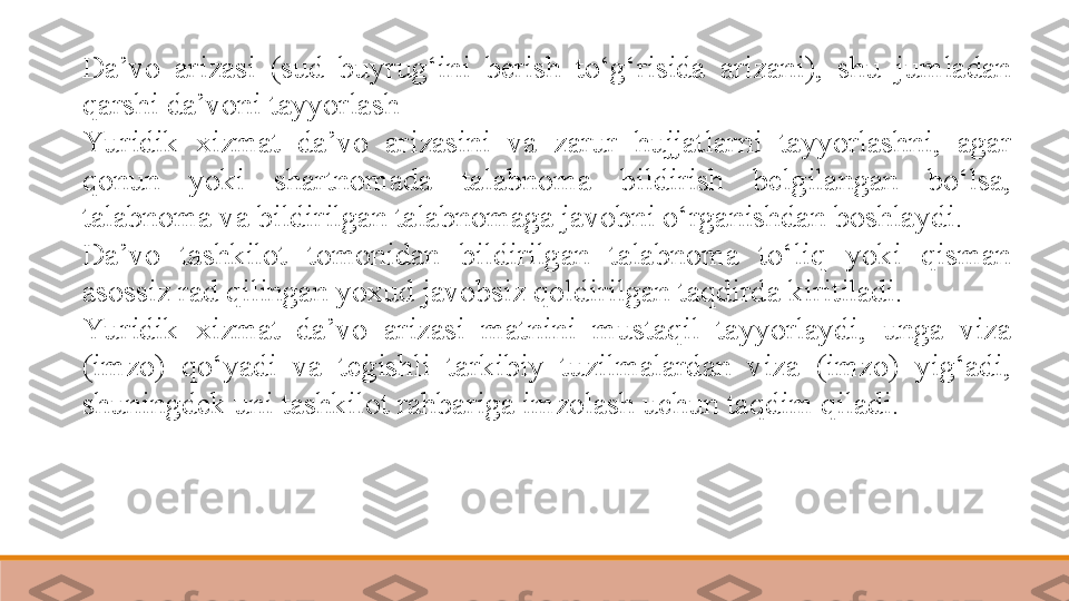 Da’vo  arizasi  (sud  buyrug‘ini  berish  to‘g‘risida  arizani),  shu  jumladan 
qarshi da’voni tayyorlash 
Yu ridik  xizmat  da’vo  arizasini  va  zarur  hujjatlarni  tayyorlashni,  agar 
qonun  yoki  shartnomada  talabnoma  bildirish  belgilangan  bo‘lsa, 
talabnoma va bildirilgan talabnomaga javobni o‘rganishdan boshlaydi.	
 
Da’vo  tashkilot  tomonidan  bildirilgan  talabnoma  to‘liq  yoki  qisman 
asossiz rad qilingan yoxud javobsiz qoldirilgan taqdirda kiritiladi.	
 
Yu ridik  xizmat  da’vo  arizasi  matnini  mustaqil  tayyorlaydi,  unga  viza 
(imzo)  qo‘yadi  va  tegishli  tarkibiy  tuzilmalardan  viza  (imzo)  yig‘adi, 
shuningdek uni tashkilot rahbariga imzolash uchun taqdim qiladi. 