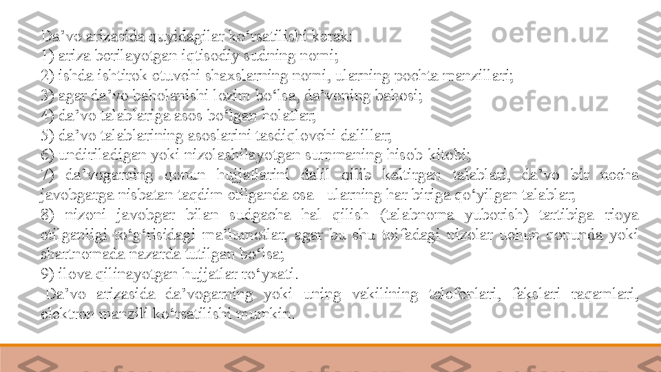 Da’vo arizasida quyidagilar ko‘rsatilishi kerak:
1) ariza berilayotgan iqtisodiy	 sudning nomi;
2) ishda ishtirok etuvchi shaxslarning nomi, ularning pochta manzillari;
3) agar da’vo baholanishi lozim bo‘lsa, da’voning bahosi;
4) da’vo talablariga asos bo‘lgan holatlar;
5) da’vo talablarining asoslarini tasdiqlovchi dalillar;
6) undiriladigan yoki nizolashilayotgan summaning hisob-kitobi;
7)  da’vogarning  qonun  hujjatlarini  dalil  qilib  keltirgan  talablari,  da’vo  bir  necha 
javobgarga nisbatan taqdim etilganda esa - ularning har biriga qo‘yilgan talablar;
8)  nizoni  javobgar  bilan  sudgacha  hal  qilish  (talabnoma  yuborish)  tartibiga  rioya 
etilganligi  to‘g‘risidagi  ma’lumotlar,  agar  bu  shu  toifadagi  nizolar  uchun  qonunda  yoki 
shartnomada nazarda tutilgan bo‘lsa;
9) ilova qilinayotgan hujjatlar ro‘yxati.
  Da’vo  arizasida  da’vogarning  yoki  uning  vakilining  telefonlari,  fakslari  raqamlari, 
elektron manzili ko‘rsatilishi mumkin.   