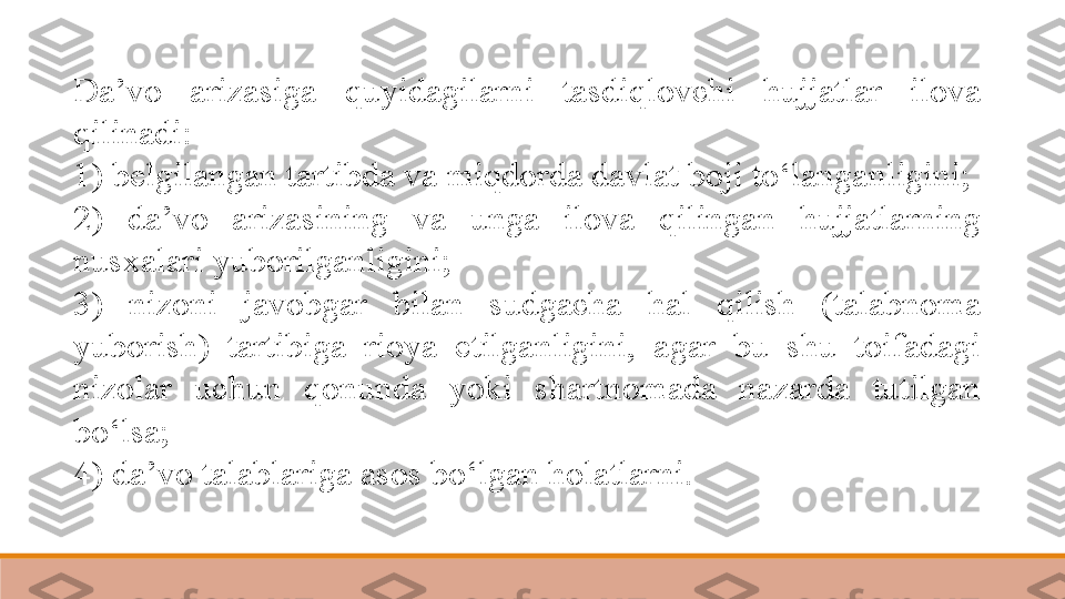 Da’vo  arizasiga  quyidagilarni  tasdiqlovchi  hujjatlar  ilova 
qilinadi:
1) belgilangan tartibda va miqdorda davlat boji to‘langanligini;
2)  da’vo  arizasining  va  unga  ilova  qilingan  hujjatlarning 
nusxalari yuborilganligini;
3)  nizoni  javobgar  bilan  sudgacha  hal  qilish  (talabnoma 
yuborish)  tartibiga  rioya  etilganligini,  agar  bu  shu  toifadagi 
nizolar  uchun  qonunda  yoki  shartnomada  nazarda  tutilgan 
bo‘lsa;
4) da’vo talablariga asos bo‘lgan holatlarni. 