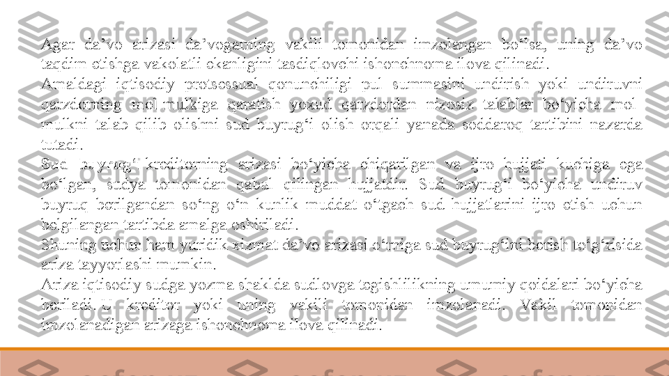 Agar  da’vo  arizasi  da’vogarning  vakili  tomonidan  imzolangan  bo‘lsa,  uning  da’vo 
taqdim etishga vakolatli ekanligini tasdiqlovchi ishonchnoma ilova qilinadi. 
Amaldagi  iqtisodiy  protsessual  qonunchiligi  pul  summasini  undirish  yoki  undiruvni 
qarzdorning  mol-mulkiga  qaratish  yoxud  qarzdordan  nizosiz  talablar  bo‘yicha  mol-
mulkni  talab  qilib  olishni  sud  buyrug‘i  olish  orqali  yanada  soddaroq  tartibini  nazarda 
tutadi.	
 
Sud  buyrug‘i  	
kreditorning  arizasi  bo‘yicha  chiqarilgan  va  ijro  hujjati  kuchiga  ega 
bo‘lgan,  sudya  tomonidan  qabul  qilingan  hujjatdir.  Sud  buyrug‘i  bo‘yicha  undiruv 
buyruq  berilgandan  so‘ng  o‘n  kunlik  muddat  o‘tgach  sud  hujjatlarini  ijro  etish  uchun 
belgilangan tartibda amalga oshiriladi.	
 
Shuning uchun ham yuridik xizmat da’vo arizasi o‘rniga sud buyrug‘ini berish to‘g‘risida 
ariza tayyorlashi mumkin.	
 
Ariza iqtisodiy sudga yozma shaklda sudlovga tegishlilikning umumiy qoidalari bo‘yicha 
beriladi.	
 U  kreditor  yoki  uning  vakili  tomonidan  imzolanadi.  Va kil  tomonidan 
imzolanadigan arizaga ishonchnoma ilova qilinadi. 