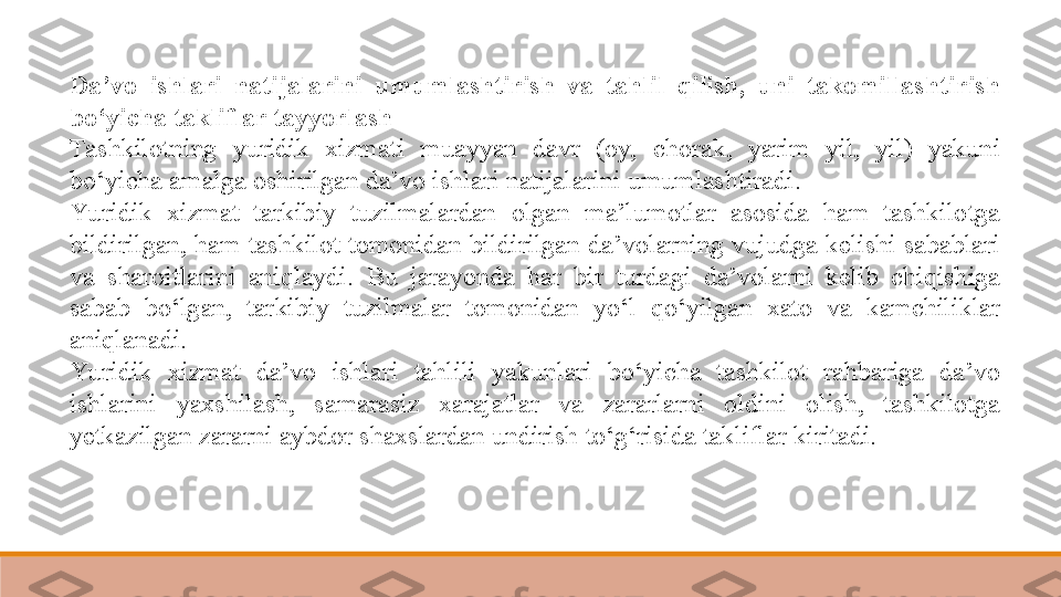 Da’vo  ishlari  natijalarini  umumlashtirish  va  tahlil  qilish,  uni  takomillashtirish 
bo‘yicha takliflar tayyorlash  
Tashkilotning  yuridik  xizmati  muayyan  davr  (oy,  chorak,  yarim  yil,  yil)  yakuni 
bo‘yicha amalga oshirilgan da’vo ishlari natijalarini umumlashtiradi. 
Yu ridik  xizmat  tarkibiy  tuzilmalardan  olgan  ma’lumotlar  asosida  ham  tashkilotga 
bildirilgan, ham  tashkilot tomonidan bildirilgan da’volarning vujudga kelishi sabablari 
va  sharoitlarini  aniqlaydi.  Bu  jarayonda  har  bir  turdagi  da’volarni  kelib  chiqishiga 
sabab  bo‘lgan,  tarkibiy  tuzilmalar  tomonidan  yo‘l  qo‘yilgan  xato  va  kamchiliklar 
aniqlanadi.	
 
Yu ridik  xizmat  da’vo  ishlari  tahlili  yakunlari  bo‘yicha  tashkilot  rahbariga  da’vo 
ishlarini  yaxshilash,  samarasiz  xarajatlar  va  zararlarni  oldini  olish,  tashkilotga 
yetkazilgan zararni aybdor shaxslardan undirish to‘g‘risida takliflar kiritadi. 