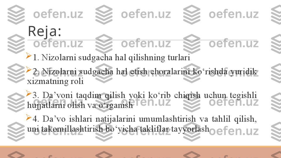 Reja:

1. Nizolarni sudgacha hal qilishning turlari 

2. Nizolarni sudgacha hal etish choralarini ko‘rishda yuridik 
xizmatning roli	
   

3.  Da’voni  taqdim  qilish  yoki  ko‘rib  chiqish  uchun  tegishli 
hujjatlarni olish va o‘rganish

4.  Da’vo  ishlari  natijalarini  umumlashtirish  va  tahlil  qilish, 
uni takomillashtirish bo‘yicha takliflar tayyorlash	
  