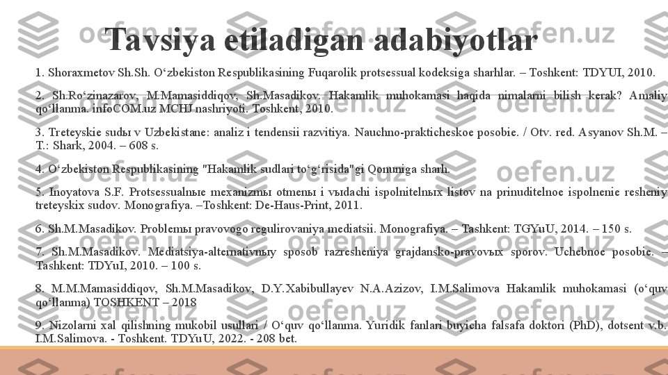 Tavsiya etiladigan adabiyotlar
 
1.  Shoraxmetov Sh.Sh. O‘zbekiston Respublikasining Fuqarolik protsessual kodeksiga sharhlar. – Toshkent: TDYUI, 2010.
 
2.  Sh.Ro‘zinazarov,  M.Mamasiddiqov,  Sh.Masadikov.  Hakamlik  muhokamasi  haqida  nimalarni  bilish  kerak?  Amaliy 
qo‘llanma. infoCOM.uz MCHJ nashriyoti. Toshkent, 2010.
 
3. Treteyskie sudы v Uzbekistane: analiz i tendensii razvitiya.  Nauchno-prakticheskoe posobie. / Otv. red. Asyanov Sh.M. – 
T.: Shark, 2004. – 608 s.
 
4.  O‘zbekiston Respublikasining "Hakamlik sudlari to‘g‘risida"gi Qonuniga sharh.
 
5.  Inoyatova  S.F.  Protsessualnыe  mexanizmы  otmenы  i  vыdachi  ispolnitelnыx  listov  na  prinuditelnoe  ispolnenie  resheniy 
treteyskix sudov.  Monografiya. –Toshkent: De-Haus-Print, 2011.
 
6.  Sh.M.Masadikov. Problem ы  pravovogo regulirovaniya mediatsii. Monografiya. – Tashkent: TGYu U, 2014. – 150 s.
 
7.  Sh.M.Masadikov.  Mediatsiya-alternativn ы y  sposob  razresheniya  grajdansko-pravov ы x  sporov.  Uchebnoe  posobie.  – 
Tashkent: TDYu I, 2010. – 100 s.
 
8.  M.M.Mamasiddiqov,  Sh.M.Masadikov,  D.Y. Xabibullayev  N.A.Azizov,  I.M.Salimova  Hakamlik  muhokamasi  (o‘quv 
qo‘llanma) TOSHKENT – 2018
 
9.  Nizolarni  xal  qilishning  mukobil  usullari  /  O‘quv  qo‘llanma.  Yu ridik  fanlari  buyicha  falsafa  doktori  (PhD),  dotsent  v.b. 
I.M.Salimova. - Toshkent. TDYu U, 2022. - 208 bet. 