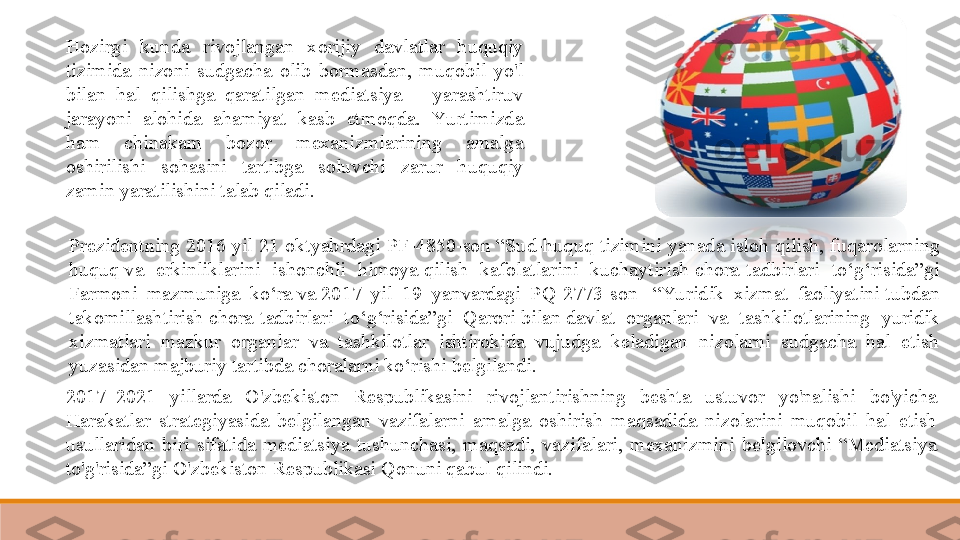 Hozirgi  kunda  rivojlangan  xorijiy  davlatlar  huquqiy 
tizimida  nizoni  sudgacha  olib  bormasdan,  muqobil  yo'l 
bilan  hal  qilishga  qaratilgan  mediatsiya  –  yarashtiruv 
jarayoni  alohida  ahamiyat  kasb  etmoqda.  Yu rtimizda 
ham  chinakam  bozor  mexanizmlarining  amalga 
oshirilishi  sohasini  tartibga  soluvchi  zarur  huquqiy 
zamin yaratilishini talab qiladi. 
2017–2021  yillarda  O'zbekiston  Respublikasini  rivojlantirishning  beshta  ustuvor  yo'nalishi  bo'yicha 
Harakatlar  strategiyasida  belgilangan  vazifalarni  amalga  oshirish  maqsadida  nizolarini  muqobil  hal  etish 
usullaridan  biri  sifatida  mediatsiya  tushunchasi,  maqsadi,  vazifalari,  mexanizmini  belgilovchi  “Mediatsiya 
to'g'risida”gi O'zbekiston Respublikasi Qonuni qabul qilindi. Prezidentning 2016 yil 21 oktyabrdagi PF-4850-son “Sud-huquq tizimini yanada	 isloh qilish, fuqarolarning 
huquq	
 va  erkinliklarini  ishonchli  himoya	 qilish  kafolatlarini  kuchaytirish	 chora-tadbirlari  to‘g‘risida”gi 
Farmoni  mazmuniga  ko‘ra	
 va	 2017  yil  19  yanvardagi  PQ-2773-son	   “Yu ridik  xizmat  faoliyatini	 tubdan 
takomillashtirish	
 chora-tadbirlari  to‘g‘risida”gi  Qarori	 bilan	 davlat  organlari  va  tashkilotlarining  yuridik 
xizmatlari  mazkur  organlar  va  tashkilotlar  ishtirokida  vujudga  keladigan  nizolarni  sudgacha  hal  etish 
yuzasidan majburiy tartibda choralarni ko‘rishi belgilandi.	
  