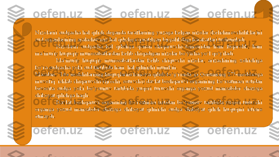 Nizolarni  sudgacha  hal  qilish  deganda  taraflarning  yuzaga  kelgan  nizolar  (kelishmovchiliklar)ni 
sud organlarining aralashuvisiz hal qilishga qaratilgan birgalikdagi harakatlari tushuniladi. 
Nizolarni  sudgacha  hal  qilishga  qonun  chiqaruvchi  tomonidan  ham  fuqarolik,  ham 
ma’muriy huquqiy munosabatlardan kelib chiqadigan nizolar bo‘yicha yo‘l qo‘yiladi.
  Ma’muriy  huquqiy  munosabatlardan  kelib  chiquvchi  nizolar,  arizachining  xohishiga 
ko‘ra sudgacha yoki sud tartibida ham	
  hal qilinishi mumkin.
Masalan,	
 “Iste’molchilarning huquqlarini himoya qilish to‘g‘risida”gi Qonunning 27 1
-moddasiga 
muvofiq
  ishlab chiqaruvchi (ijrochi, sotuvchi) davlat boshqaruvi organining ko‘rsatmasi ustidan 
bevosita  sudga  yoki  bo‘ysunuv  tartibida  yuqori  turuvchi  organga  yoxud  mansabdor  shaxsga 
shikoyat qilishga haqli.
Davlat  boshqaruvi  organining  ko‘rsatmasi  ustidan  bo‘ysunuv  tartibida  yuqori  turuvchi 
organga  yoxud  mansabdor  shaxsga  shikoyat  qilinishi  sudga  shikoyat  qilish  huquqini  istisno 
etmaydi.
  