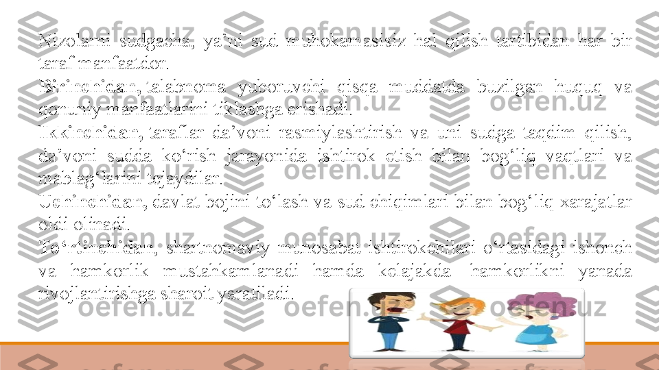 Nizolarni  sudgacha,  ya’ni  sud  muhokamasisiz  hal  qilish  tartibidan  har  bir 
taraf manfaatdor.  
Birinchidan,  talabnoma  yuboruvchi  qisqa  muddatda  buzilgan  huquq  va 
qonuniy manfaatlarini tiklashga erishadi.  
Ikkinchidan,  
taraflar  da’voni  rasmiylashtirish  va  uni  sudga  taqdim  qilish, 
da’voni  sudda  ko‘rish  jarayonida  ishtirok  etish  bilan  bog‘liq  vaqtlari  va 
mablag‘larini tejaydilar.  
Uchinchidan,
  davlat bojini to‘lash va sud chiqimlari bilan bog‘liq xarajatlar 
oldi olinadi.  
To‘rtinchidan ,  shartnomaviy  munosabat  ishtirokchilari  o‘rtasidagi  ishonch 
va  hamkorlik  mustahkamlanadi  hamda  kelajakda	
   hamkorlikni  yanada 
rivojlantirishga sharoit yaratiladi.	
  