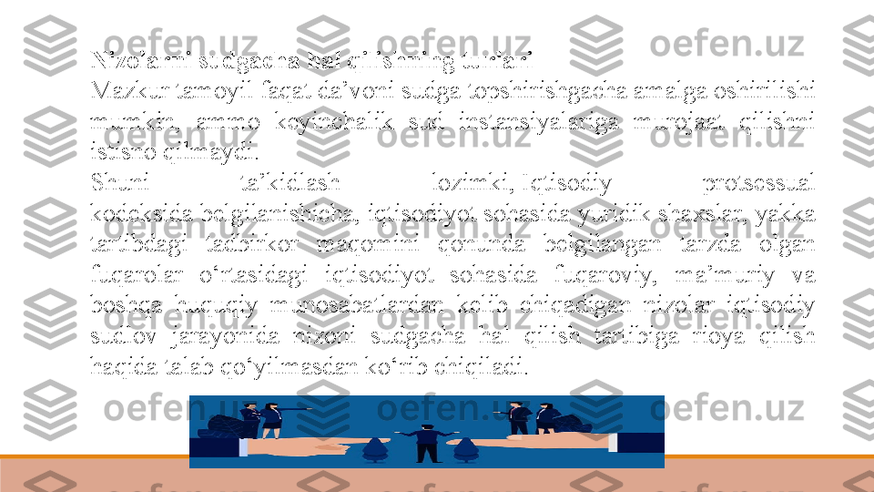 Nizolarni sudgacha hal qilishning turlari  
Mazkur tamoyil faqat da’voni sudga topshirishgacha amalga oshirilishi 
mumkin,  ammo  keyinchalik  sud  instansiyalariga  murojaat  qilishni 
istisno qilmaydi.
Shuni  ta’kidlash  lozimki, Iqtisodiy  protsessual 
kodeksida	
 belgilanishicha, iqtisodiyot sohasida yuridik shaxslar, yakka 
tartibdagi  tadbirkor  maqomini  qonunda  belgilangan  tarzda  olgan 
fuqarolar  o‘rtasidagi  iqtisodiyot  sohasida  fuqaroviy,  ma’muriy  va 
boshqa  huquqiy  munosabatlardan  kelib  chiqadigan  nizolar  iqtisodiy 
sudlov  jarayonida  nizoni  sudgacha  hal  qilish  tartibiga  rioya  qilish 
haqida talab qo‘yilmasdan ko‘rib chiqiladi. 