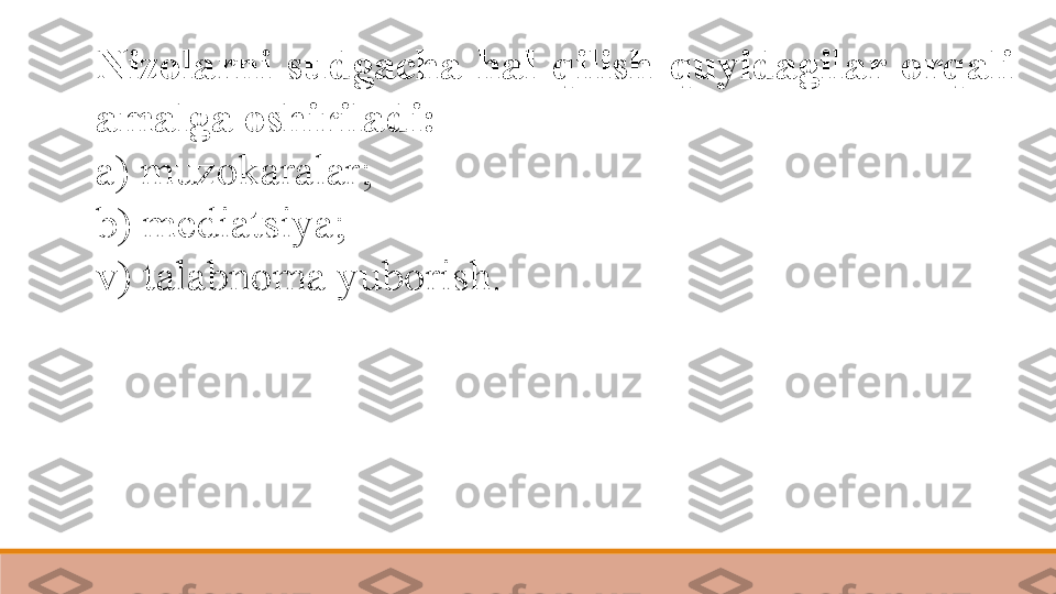 Nizolarni  sudgacha  hal  qilish  quyidagilar  orqali 
amalga oshiriladi:  
a) muzokaralar; 
b) mediatsiya;	
 
v) talabnoma yuborish.	
  