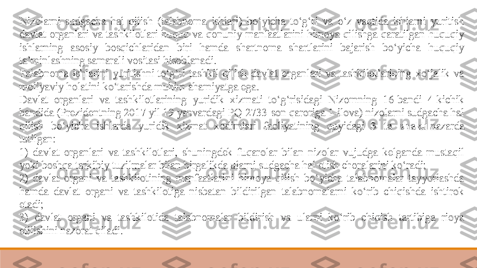 Nizolarni  sudgacha  hal  qilish  (talabnoma  ishlari)  bo‘yicha  to‘g‘ri  va  o‘z  vaqtida  ishlarni  yuritish 
davlat  organlari  va  tashkilotlari  huquq  va  qonuniy  manfaatlarini  himoya  qilishga  qaratilgan  huquqiy 
ishlarning  asosiy  bosqichlaridan  biri  hamda  shartnoma  shartlarini  bajarish  bo‘yicha  huquqiy 
ta’minlashning samarali vositasi hisoblanadi. 
Talabnoma  ishlarini  yuritishni	
 to‘g‘ri  tashkil  qilish  davlat  organlari  va  tashkilotlarining  xo‘jalik  va 
moliyaviy holatini ko‘tarishda muhim ahamiyatga ega. 	
  
Davlat  organlari  va  tashkilotlarining  yuridik  xizmati  to‘g‘risidagi  Nizomning  16-bandi  4-kichik 
bandida (Prezidentning 2017 yil 19 yanvardagi PQ-2733-son qaroriga 1-ilova) nizolarni sudgacha hal 
qilish  bo‘yicha  ishlarda  yuridik  xizmat  xodimlari  faoliyatining  quyidagi	
   3  ta  shakli  	nazarda 
tutilgan:	
 
1)  davlat  organlari  va  tashkilotlari,  shuningdek  fuqarolar  bilan  nizolar  vujudga  kelganda  mustaqil 
yoki boshqa tarkibiy tuzilmalar bilan birgalikda ularni sudgacha hal etish choralarini ko‘radi;	
 
2)  davlat  organi  va  tashkilotining  manfaatlarini  himoya  qilish  bo‘yicha  talabnomalar  tayyorlashda 
hamda  davlat  organi  va  tashkilotiga  nisbatan  bildirilgan  talabnomalarni  ko‘rib  chiqishda  ishtirok 
etadi;	
 
3)  davlat  organi  va  tashkilotida  talabnomalar  bildirish  va  ularni  ko‘rib  chiqish  tartibiga  rioya 
etilishini nazorat qiladi.	
  