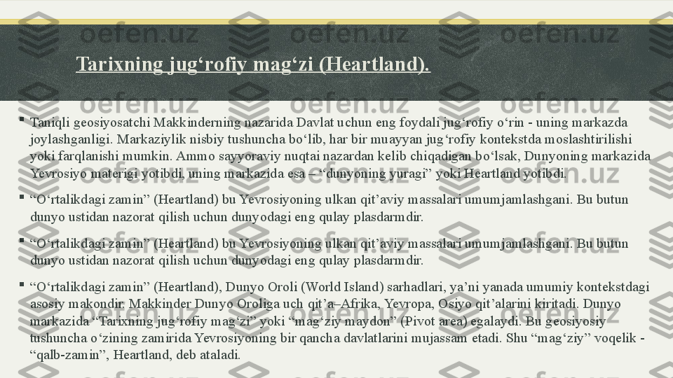 Tarixning jug‘rofiy mag‘zi (Heartland).

Taniqli geosiyosatchi Makkinderning nazarida Davlat uchun eng foydali jug‘rofiy o‘rin - uning markazda 
joylashganligi. Markaziylik nisbiy tushuncha bo‘lib, har bir muayyan jug‘rofiy kontekstda moslashtirilishi 
yoki farqlanishi mumkin. Ammo sayyoraviy nuqtai nazardan kelib chiqadigan bo‘lsak, Dunyoning markazida 
Yevrosiyo materigi yotibdi, uning markazida esa – “dunyoning yuragi” yoki Heartland yotibdi.

“ O‘rtalikdagi zamin” (Heartland) bu Yevrosiyoning ulkan qit’aviy massalari umumjamlashgani. Bu butun 
dunyo ustidan nazorat qilish uchun dunyodagi eng qulay plasdarmdir.

“ O‘rtalikdagi zamin” (Heartland) bu Yevrosiyoning ulkan qit’aviy massalari umumjamlashgani. Bu butun 
dunyo ustidan nazorat qilish uchun dunyodagi eng qulay plasdarmdir.

“ O‘rtalikdagi zamin” (Heartland), Dunyo Oroli (World Island) sarhadlari, ya’ni yanada umumiy kontekstdagi 
asosiy makondir. Makkinder Dunyo Oroliga uch qit’a–Afrika, Yevropa, Osiyo qit’alarini kiritadi. Dunyo 
markazida “Tarixning jug‘rofiy mag‘zi” yoki “mag‘ziy maydon” (Pivot area) egalaydi. Bu geosiyosiy 
tushuncha o‘zining zamirida Yevrosiyoning bir qancha davlatlarini mujassam etadi. Shu “mag‘ziy” voqelik - 
“qalb-zamin”, Heartland, deb ataladi. 