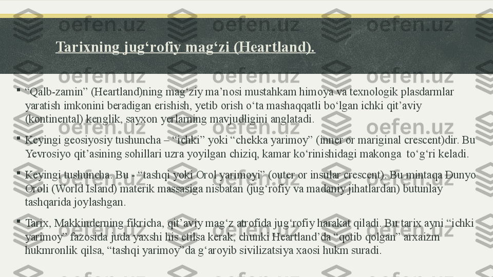 Tarixning jug‘rofiy mag‘zi (Heartland).

“ Qalb-zamin” (Heartland)ning mag‘ziy ma’nosi mustahkam himoya va texnologik plasdarmlar 
yaratish imkonini beradigan erishish, yetib orish o‘ta mashaqqatli bo‘lgan ichki qit’aviy 
(kontinental) kenglik, sayxon yerlarning mavjudligini anglatadi.

Keyingi geosiyosiy tushuncha – “ichki” yoki “chekka yarimoy” (inner or mariginal crescent)dir. Bu 
Yevrosiyo qit’asining sohillari uzra yoyilgan chiziq, kamar ko‘rinishidagi makonga  to‘g‘ri keladi.

Keyingi tushuncha. Bu - “tashqi yoki Orol yarimoyi” (outer or insular crescent). Bu mintaqa Dunyo 
Oroli (World Island) materik massasiga nisbatan (jug‘rofiy va madaniy jihatlardan) butunlay 
tashqarida joylashgan.

Tarix, Makkinderning fikricha, qit’aviy mag‘z atrofida jug‘rofiy harakat qiladi. Bu tarix ayni “ichki 
yarimoy” fazosida juda yaxshi his etilsa kerak, chunki Heartland’da “qotib qolgan” arxaizm 
hukmronlik qilsa, “tashqi yarimoy”da g‘aroyib sivilizatsiya xaosi hukm suradi. 