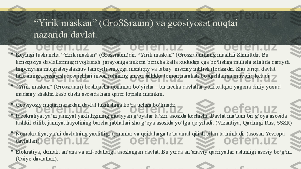 “ Yirik maskan” (GroSSraum) va geosiyosat nuqtai 
nazarida davlat.

Keyingi tushuncha “Yirik maskan” (Grossraum)dir. “Yirik maskan” (Grossraum)ning muallifi Shmittdir. Bu 
konsepsiya davlatlarning rivojlanish  jarayoniga imkoni boricha katta xududga ega bo‘lishga intilishi sifatida qaraydi. 
Imperiyaga integratsiyalashuv tamoyili sintezga mantiqiy va tabiiy  insoniy intilish ifodasidir. Shu tariqa davlat 
fazosining kengayish bosqichlari inson ruhining universallikka tomon harakati bosqichlariga muvofiq keladi.

“ Yirik maskan” (Grossraum) boshqacha qonunlar bo‘yicha – bir necha davlatlar yoki xalqlar yagona diniy yoxud  
madaniy shaklni kasb etishi asosida ham qaror topishi mumkin.

Geosiyosiy nuqtai nazardan davlat tuzilishiga ko‘ra uchga bo‘linadi:

Ideokratiya, ya’ni jamiyat yaxlitligining muayyan g‘oyalar ta’siri asosida kechishi. Davlat ma’lum bir g‘oya asosida 
tashkil etilib, jamiyat hayotining barcha jabhalari shu g‘oya asosida yo‘lga qo‘yiladi. (Vizantiya, Qadimgi Rus, SSSR)

Nomokratiya, ya’ni davlatning yaxlitligi qonunlar va qoidalarga to‘la amal qilish bilan ta’minladi. (asosan Yevropa 
davlatlari)

Etokratiya, demak, an’ana va urf-odatlarga asoslangan davlat. Bu yerda an’anaviy qadriyatlar ustunligi asosiy bo‘g‘in.
(Osiyo davlatlari). 