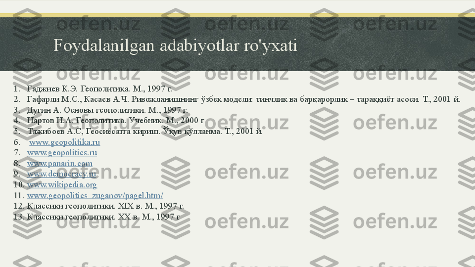 Foydalanilgan adabiyotlar ro'yxati
1. Гаджиев К.Э. Геополитика. М., 1997 г.
2. Гафарли М.С., Касаев А.Ч. Ривожланишнинг ўзбек модели: тинчлик ва барқарорлик – тараққиёт асоси. Т., 2001 й.
3. Дугин А. Основы геополитики. М., 1997 г.
4. Нартов Н.А. Геополитика. Учебник. М., 2000 г 
5. Тажибоев А.С, Геосиёсатга кириш. Ўқув қўлланма. Т., 2001 й.
6.   www.geopolitika.ru
7. www.geopolitics.ru
8. www.panarin.com
9. www.democracy.ru
10. www.wikipedia.org
11. www . geopolitics _ zuganov / pagel . htm /
12. Классики геополитики.  XIX  в. М., 1997 г.
13. Классики геополитики.  XX  в. М., 1997 г 