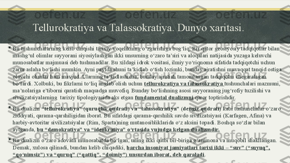 Tellurokratiya va Talassokratiya. Dunyo xaritasi.

Bu tushunchalarning kelib chiqishi tarixiy voqelikning o‘zgarishiga bog‘liq. Bir qator geosiyosiy tadqiqotlar bilan 
mashg‘ul olimlar sayyorani siyosiylashgan ikki unsurning o‘zaro ta’siri va aloqalari natijasida yuzaga keluvchi 
munosabatlar majmuasi deb tushunadilar. Bu xildagi idrok vositasi, ilmiy yo‘riqnoma sifatida tadqiqotchi uchun 
zarur aslaha bo‘lishi mumkin. Ayni paytda shuni ta’kidlab o‘tish lozimki, bunday ajratishni muvaqqat tanqid ostiga 
oluvchi olimlar ham mavjud. Ularning ta’kidlashicha, bunday ajratish tamomlangan tadqiqotni chegaralagan 
bo‘lardi. Xolbuki, bu fikrlarni to‘liq anglab olish uchun  tellurokratiya va talassokratiya  tushunchalari mazmuni, 
ma’nolariga e’tiborni qaratish maqsadga muvofiq. Bunday bo‘lishning asosi sayyoraning jug‘rofiy tuzilishi va 
sivilizatsiyalarning  tarixiy tipologiyasida aks etgan  fundamental dualizmni  qaror toptirishdir. 

Bu dualizm  “tellurokratiya” (quruqlik qudrati) va “talassokratiya” (dengiz qudrati)  kabi tushunchalar o‘zaro 
ziddiyati, qarama-qarshiligidan iborat. Bu sifatdagi qarama-qarshilik savdo sivilizatsiyasi (Karfagen, Afina) va 
harbiy-avtoritar sivilizatsiyalar (Rim, Sparta)ning mutanosibliklarida o‘z aksini topadi. Boshqa so‘zlar bilan 
aytganda,  bu “demokratiya” va “ideokratiya” o‘rtasida vujudga kelgan dualizmdir.

Bu dualizm o‘zaro adovatli munosabatda bo‘lgan, uning ikki qutbi bir-biriga g‘animona va muqobil shakllangan. 
Demak, xulosa qilinadi, bundan kelib chiqadiki,  barcha insoniyat jamiyatlari tarixi ikki – “suv” (“suyuq”, 
“qo‘nimsiz”) va “quruq” (“qattiq”, “doimiy”) unsurdan iborat, deb qaraladi . 