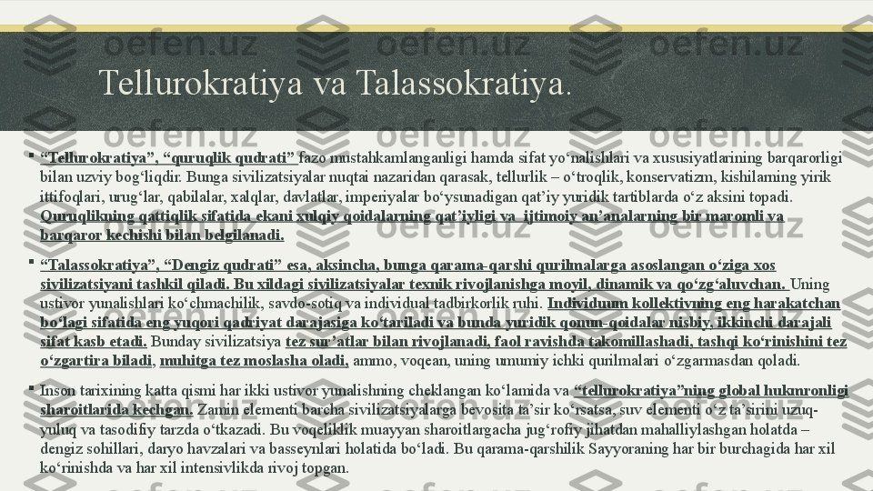 Tellurokratiya va Talassokratiya.

“ Tellurokratiya”, “quruqlik qudrati”  fazo mustahkamlanganligi hamda sifat yo‘nalishlari va xususiyatlarining barqarorligi 
bilan uzviy bog‘liqdir. Bunga sivilizatsiyalar nuqtai nazaridan qarasak, tellurlik – o‘troqlik, konservatizm, kishilarning yirik 
ittifoqlari, urug‘lar, qabilalar, xalqlar, davlatlar, imperiyalar bo‘ysunadigan qat’iy yuridik tartiblarda o‘z aksini topadi. 
Quruqlikning qattiqlik sifatida ekani xulqiy qoidalarning qat’iyligi va  ijtimoiy an’analarning bir maromli va 
barqaror kechishi bilan belgilanadi.

“ Talassokratiya”, “Dengiz qudrati” esa, aksincha, bunga qarama-qarshi qurilmalarga asoslangan o‘ziga xos 
sivilizatsiyani tashkil qiladi. Bu xildagi sivilizatsiyalar texnik rivojlanishga moyil, dinamik va qo‘zg‘aluvchan.  Uning 
ustivor yunalishlari ko‘chmachilik, savdo-sotiq va individual tadbirkorlik ruhi.  Individuum kollektivning eng harakatchan 
bo‘lagi sifatida eng yuqori qadriyat darajasiga ko‘tariladi va bunda yuridik qonun-qoidalar nisbiy, ikkinchi darajali 
sifat kasb etadi.  Bunday sivilizatsiya  tez sur’atlar bilan rivojlanadi, faol ravishda takomillashadi, tashqi ko‘rinishini tez 
o‘zgartira biladi ,  muhitga tez moslasha oladi,  ammo, voqean, uning umumiy ichki qurilmalari o‘zgarmasdan qoladi.

Inson tarixining katta qismi har ikki ustivor yunalishning cheklangan ko‘lamida va  “tellurokratiya”ning global hukmronligi 
sharoitlarida kechgan.  Zamin elementi barcha sivilizatsiyalarga bevosita ta’sir ko‘rsatsa, suv elementi o‘z ta’sirini uzuq-
yuluq va tasodifiy tarzda o‘tkazadi. Bu voqeliklik muayyan sharoitlargacha jug‘rofiy jihatdan mahalliylashgan holatda – 
dengiz sohillari, daryo havzalari va basseynlari holatida bo‘ladi. Bu qarama-qarshilik Sayyoraning har bir burchagida har xil 
ko‘rinishda va har xil intensivlikda rivoj topgan. 