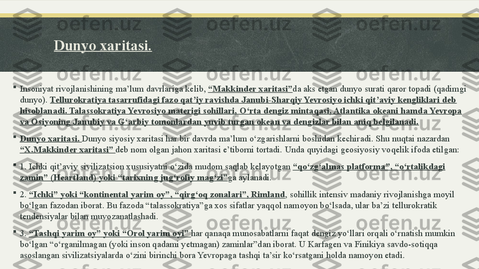 Dunyo xaritasi.

Insoniyat rivojlanishining ma’lum davrlariga kelib,  “Makkinder xaritasi” da aks etgan dunyo surati qaror topadi (qadimgi 
dunyo).  Tellurokratiya tasarrufidagi fazo qat’iy ravishda Janubi-Sharqiy Yevrosiyo ichki qit’aviy kengliklari deb 
hisoblanadi. Talassokratiya Yevrosiyo materigi sohillari, O‘rta dengiz mintaqasi, Atlantika okeani hamda Yevropa 
va Osiyoning Janubiy va G‘arbiy tomonlardan yuvib turgan okean va dengizlar bilan aniq belgilanadi.

Dunyo xaritasi.  Dunyo siyosiy xaritasi har bir davrda ma’lum o‘zgarishlarni boshidan kechiradi. Shu nuqtai nazardan 
“X.Makkinder xaritasi”  deb nom olgan jahon xaritasi e’tiborni tortadi. Unda quyidagi geosiyosiy voqelik ifoda etilgan:

1. Ichki qit’aviy sivilizatsion xususiyatni o‘zida mudom saqlab kelayotgan  “qo‘zg‘almas platforma”, “o‘rtalikdagi 
zamin” (Heartland) yoki “tarixning jug‘rofiy mag‘zi” ga aylanadi.

2.  “Ichki” yoki “kontinental yarim oy”, “qirg‘oq zonalari”, Rimland , sohillik intensiv madaniy rivojlanishga moyil 
bo‘lgan fazodan iborat. Bu fazoda “talassokratiya”ga xos sifatlar yaqqol namoyon bo‘lsada, ular ba’zi tellurokratik 
tendensiyalar bilan muvozanatlashadi.

3.  “Tashqi yarim oy” yoki “Orol yarim oyi”  har qanaqa munosabatlarni faqat dengiz yo‘llari orqali o‘rnatish mumkin 
bo‘lgan “o‘rganilmagan (yoki inson qadami yetmagan) zaminlar”dan iborat. U Karfagen va Finikiya savdo-sotiqqa 
asoslangan sivilizatsiyalarda o‘zini birinchi bora Yevropaga tashqi ta’sir ko‘rsatgani holda namoyon etadi. 