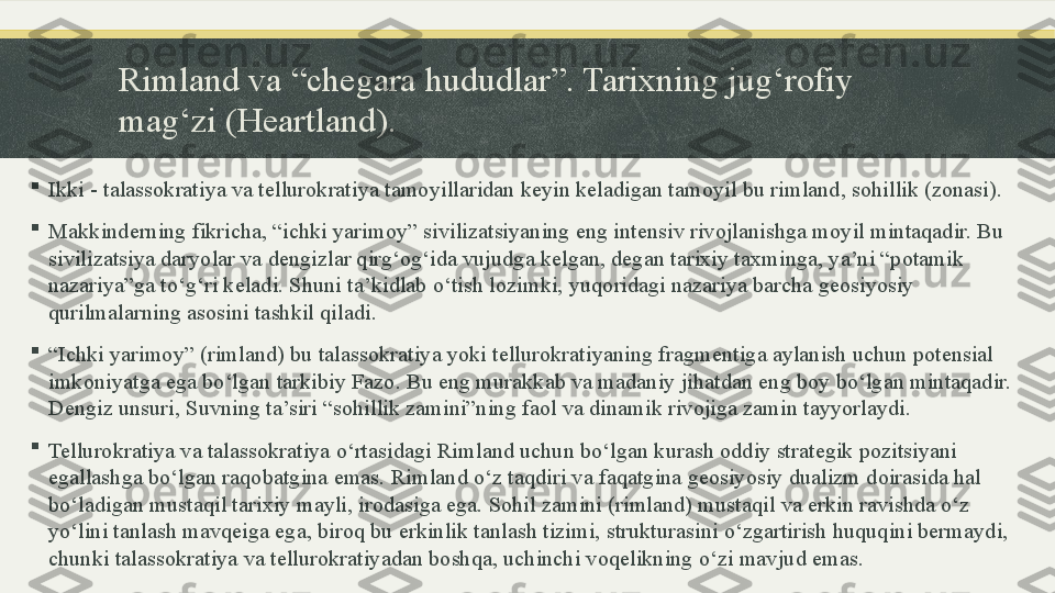 Rimland va “chegara hududlar”. Tarixning jug‘rofiy 
mag‘zi (Heartland).

Ikki - talassokratiya va tellurokratiya tamoyillaridan keyin keladigan tamoyil bu rimland, sohillik (zonasi). 

Makkinderning fikricha, “ichki yarimoy” sivilizatsiyaning eng intensiv rivojlanishga moyil mintaqadir. Bu 
sivilizatsiya daryolar va dengizlar qirg‘og‘ida vujudga kelgan, degan tarixiy taxminga, ya’ni “potamik 
nazariya”ga to‘g‘ri keladi. Shuni ta’kidlab o‘tish lozimki, yuqoridagi nazariya barcha geosiyosiy 
qurilmalarning asosini tashkil qiladi. 

“ Ichki yarimoy” (rimland) bu talassokratiya yoki tellurokratiyaning fragmentiga aylanish uchun potensial 
imkoniyatga ega bo‘lgan tarkibiy Fazo. Bu eng murakkab va madaniy jihatdan eng boy bo‘lgan mintaqadir. 
Dengiz unsuri, Suvning ta’siri “sohillik zamini”ning faol va dinamik rivojiga zamin tayyorlaydi. 

Tellurokratiya va talassokratiya o‘rtasidagi Rimland uchun bo‘lgan kurash oddiy strategik pozitsiyani 
egallashga bo‘lgan raqobatgina emas. Rimland o‘z taqdiri va faqatgina geosiyosiy dualizm doirasida hal 
bo‘ladigan mustaqil tarixiy mayli, irodasiga ega. Sohil zamini (rimland) mustaqil va erkin ravishda o‘z 
yo‘lini tanlash mavqeiga ega, biroq bu erkinlik tanlash tizimi, strukturasini o‘zgartirish huquqini bermaydi, 
chunki talassokratiya va tellurokratiyadan boshqa, uchinchi voqelikning o‘zi mavjud emas. 