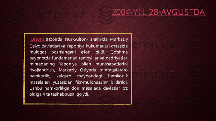   Ostona  (Hzoirda  Nur-Sulton)  shahrida  Markaziy 
Osiyo davlatlari va Yaponiya hukumatlari oʻrtasida 
muloqot  boshlangani  eʼlon  qildi.  Qoʻshma 
bayonotda  fundamental  tamoyillar  va  qadriyatlar, 
mintaqaning  Yaponiya  bilan  munosabatlarini 
rivojlantirish,  Markaziy  Osiyoda  mintaqalararo 
hamkorlik,  xalqaro  maydondagi  hamkorlik 
masalalari  yuzasidan  fikr-mulohazalar  bildirildi. 
Ushbu  hamkorlikga  doir  masalada  davlatlar  oʻz 
oldiga 4 ta tashabbusni qoʻydi. 2004 -Y IL 28-AVGUSTDA 